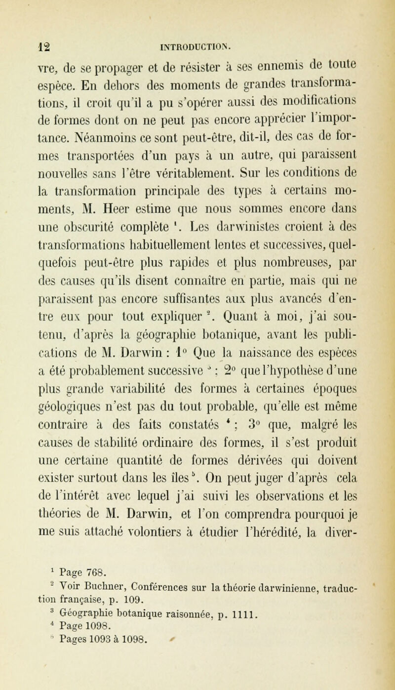 vre, de se propager et de résister à ses ennemis de toute espèce. En dehors des moments de grandes transforma- tions, il croit qu'il a pu s'opérer aussi des modifications de formes dont on ne peut pas encore apprécier l'impor- tance. Néanmoins ce sont peut-être, dit-il, des cas de for- mes transportées d'un pays à un autre, qui paraissent nouvelles sans l'être véritablement. Sur les conditions de la transformation principale des types à certains mo- ments, M. Heer estime que nous sommes encore dans une obscurité complète '. Les darwinisles croient à des transformations habituellement lentes et successives, quel- quefois peut-être plus rapides et plus nombreuses, par des causes qu'ils disent connaître en partie, mais qui ne paraissent pas encore suffisantes aux plus avancés d'en- tre eux pour tout expliquer2. Quant à moi, j'ai sou- tenu, d'après la géographie botanique, avant les publi- cations de M. Darwin : 1° Que la naissance des espèces a été probablement successive J : 2° que l'hypothèse d'une plus grande variabilité des formes à certaines époques géologiques n'est pas du tout probable, qu'elle est même contraire à des faits constatés * ; 3° que, malgré les causes de stabilité ordinaire des formes, il s'est produit une certaine quantité de formes dérivées qui doivent exister surtout dans les îles5. On peut juger d'après cela de l'intérêt avec lequel j'ai suivi les observations et les théories de M. Darwin, et l'on comprendra pourquoi je me suis attaché volontiers à étudier l'hérédité, la diver- 1 Page 768. 2 Voir Buchner, Conférences sur la théorie darwinienne, traduc- tion française, p. 109. 3 Géographie botanique raisonnée. p. 1111. 4 Page 1098. - Pages 1093 à 1098. '