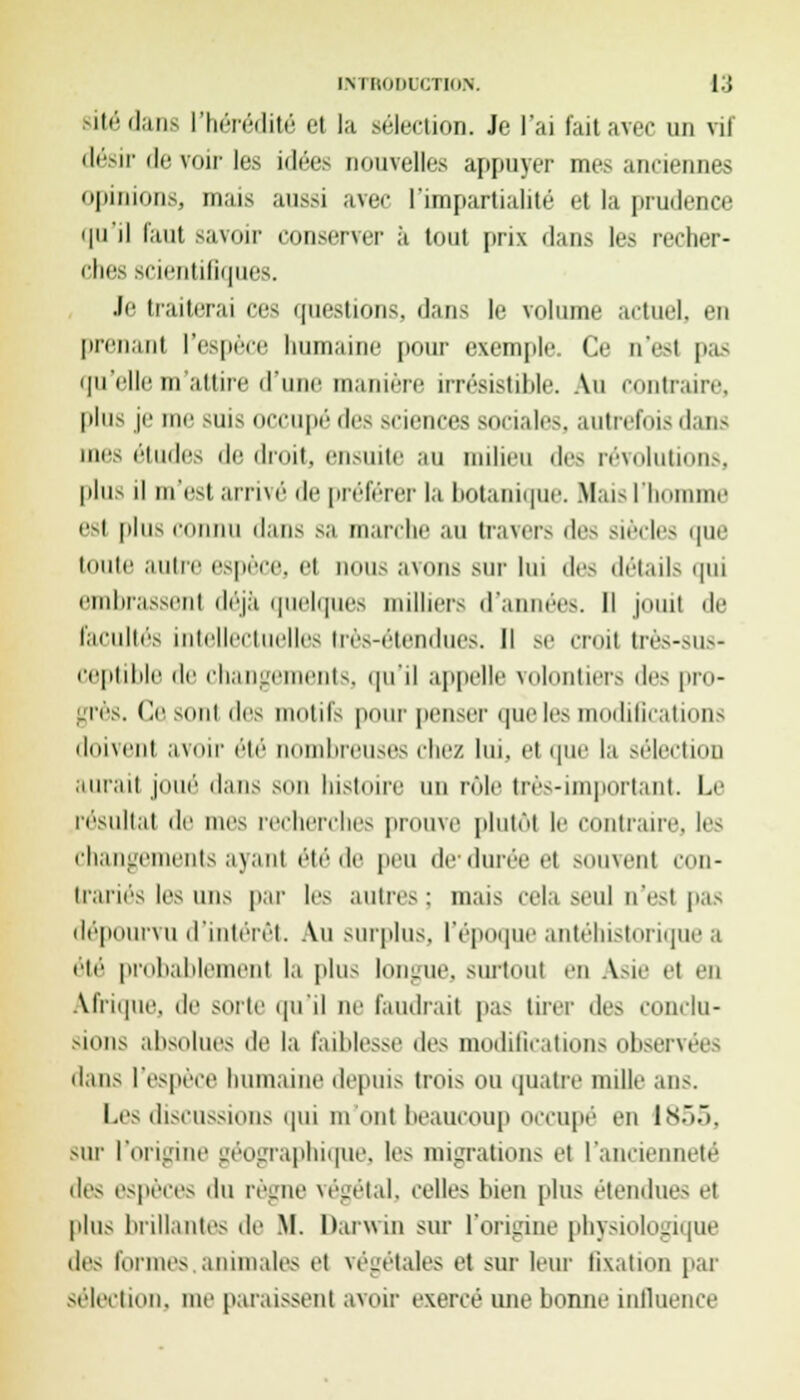 gitédans l'héréilit»; et la élection. Je l'ai tait avec un vit désir de voir les idées nouvelles appuyer mes anciennes opinions, mais aussi avec l'impartialité et la prudence qu'il faut savoir conserver à tout prix dans les recher- ches scifiitilifjues. Je traiterai ces questions, dans le volume actuel, en prenant l'espèce humaine pour exemple. Ce n'es! pas qu'elle m attire d'une manière irrésistible. Au contraire, plus je me suis occupé des sciences sociales, autrefois dans mes études de droit, ensuite au milieu des révolutions, plus H m'est arrivé de préférer la botanique. Maisll esl plus connu dans sa marche au travers des siècles que toute autre espèce, et nous avons sur lui des détails qui embrassenl déjà quelques millier- d'années. Il jouit de Facultés intellectuelles très-étendues. Il se croit très-sus- ceptible de changements, qu'il appelle volontiers des pro- grès. Ce sont i\i^ mollis pour penser que les modifications doivent avoir été nombreuses chez lui, el que la sélection aurai) joué dans son histoire un rôle très-important. Le résultai de nus recherches prouve plutôt le contraire, les changements ayant étéde peu de'durée et souvent con- trariés les uns par les autres : mais cela seul n'est pas dépourvu d'intérêt. Au surplus, l'époque antéhistorique a été probablement la plus longue, surtout en Asie el en Afrique, de sorte qu'il ne faudrait pas tirer des conclu- sions absolues de la faiblesse <ki< modifications observ dans l'espère humaine depuis trois ou quatre mille ans. Les discussions qui mont beaucoup occupé en 1855, but l'origine géographique, les migrations et l'ancienneté des espèces du règne végétal, celles bien plus étendues et plus brillantes de M. Darwin sur l'origine physiologique des formes animale- et végétales et sur leur fixation par sélection, me paraissent avoir exercé une bonne influence