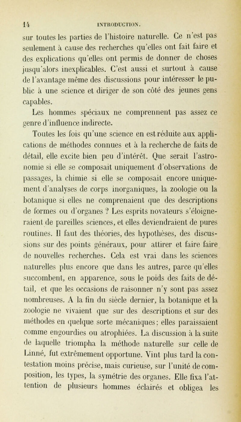 sur toutes les parties de l'histoire naturelle. Ce n'est pas seulement à cause des recherches qu'elles ont fait taire et des explications qu'elles ont permis de donner de choses jusqu'alors inexplicables. C'est aussi et surtout à cause de l'avantage même des discussions pour intéresser le pu- blic à une science et diriger de son côté des jeunes gens capables. Les hommes spéciaux ne comprennent pas assez ce genre d'influence indirecte. Toutes les fois qu'une science en est réduite aux appli- cations de méthodes connues et à la recherche de faits de détail, elle excite bien peu d'intérêt. Que serait l'astro- nomie si elle se composait uniquement d'observations de passages, la chimie si elle se composait encore unique- ment d'analyses de corps inorganiques, la zoologie ou la botanique si elles ne comprenaient que des descriptions de formes ou d'organes ? Les esprits novateurs s'éloigne- raient de pareilles sciences, et elles deviendraient de pures routines. Il faut des théories, des hypothèses, des discus- sions sur des points généraux, pour attirer et faire faire de nouvelles recherches. Cela est vrai dans les sciences naturelles plus encore que dans les autres, parce quelles succombent, en apparence, sous le poids des faits de dé- tail, et que les occasions de raisonner n'y sont pas assez nombreuses. A la fin du siècle dernier, la botanique et la zoologie ne vivaient, que sur des descriptions et sur des méthodes en quelque sorte mécaniques: elles paraissaient comme engourdies ou atrophiées. La discussion à la suite de laquelle triompha la méthode naturelle sur celle de Linné, fut extrêmement opportune. Vint plus tard la con- testation moins précise, mais curieuse, sur l'unité de com- position, les types, la symétrie des organes. Elle fixa l'at- tention de plusieurs hommes éclairés et obligea les