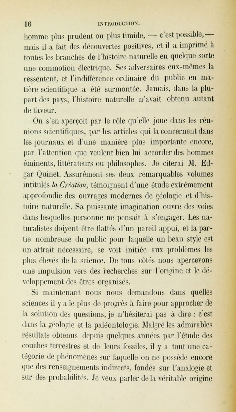 homme plus prudent ou plus timide, — c'est possible,— mais il a fait des découvertes positives, et il a imprimé à toutes les branches de l'histoire naturelle en quelque sorte une commotion électrique. Ses adversaires eux-mêmes la ressentent, et l'indifférence ordinaire du public en ma- tière scientifique a été surmontée. Jamais, dans la plu- part des pays, l'histoire naturelle n'avait obtenu autant de faveur. On s'en aperçoit par le rôle qu'elle joue dans les réu- nions scientifiques, par les articles qui la concernent dans les journaux et d'une manière plus importante encore, par l'attention que veulent bien lui accorder des hommes éminents, littérateurs ou philosophes. Je citerai M. Ed- gar Quinet. Assurément ses deux remarquables volumes intitulés la Création, témoignent d'une étude extrêmement approfondie des ouvrages modernes de géologie et d'his- toire naturelle. Sa puissante imagination ouvre des voies dans lesquelles personne ne pensait à s'engager. Les na- turalistes doivent être flattés d'un pareil appui, et la par- tie nombreuse du public pour laquelle un beau style est un attrait nécessaire, se voit initiée aux problèmes les plus élevés de la science. De tous côtés nous apercevons une impulsion vers des recherches sur l'origine et le dé- veloppement des êtres organisés. Si maintenant nous nous demandons dans quelles sciences il y a le plus de progrès à faire pour approcher de la solution des questions, je n'hésiterai pas à dire : c'est dans la géologie et la paléontologie. Malgré les admirables résultats obtenus depuis quelques années par l'étude des couches terrestres et de leurs fossiles, il y a tout une ca- tégorie de phénomènes sur laquelle on ne possède encore que des renseignements indirects, fondés sur l'analogie et sur des probabilités. Je veux parler delà véritable origine