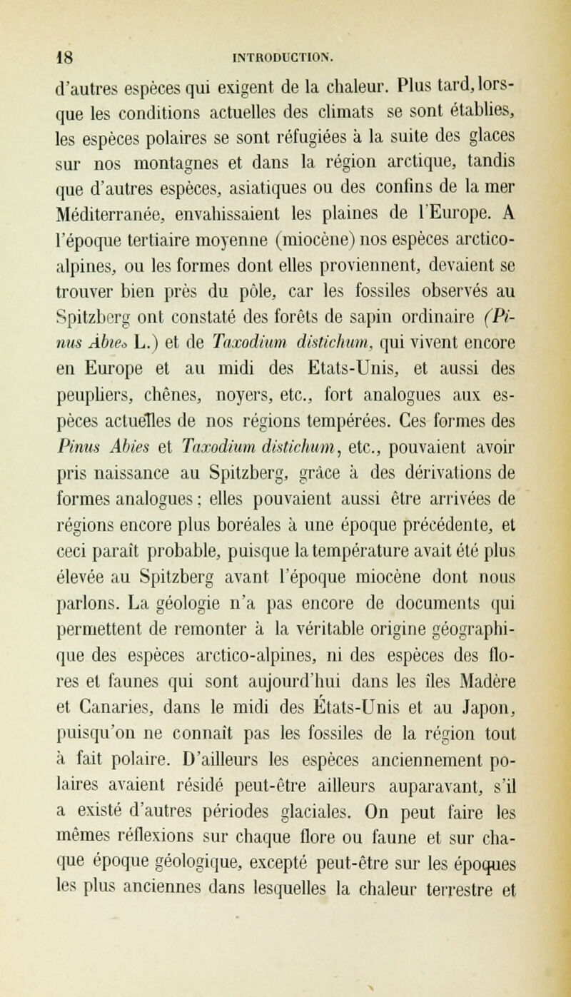 d'autres espèces qui exigent de la chaleur. Plus tard, lors- que les conditions actuelles des climats se sont établies, les espèces polaires se sont réfugiées à la suite des glaces sur nos montagnes et dans la région arctique, tandis que d'autres espèces, asiatiques ou des confins de la mer Méditerranée, envahissaient les plaines de 1 Europe. A l'époque tertiaire moyenne (miocène) nos espèces arctico- alpines, ou les formes dont elles proviennent, devaient se trouver bien près du pôle, car les fossiles observés au Spitzberg ont constaté des forêts de sapin ordinaire (Pi- nus Àbie* L.) et de Taxodium distichum, qui vivent encore en Europe et au midi des Etats-Unis, et aussi des peupliers, chênes, noyers, etc., fort analogues aux es- pèces actuelles de nos régions tempérées. Ces formes des Pinus Abies et Taxodium distichum, etc., pouvaient avoir pris naissance au Spitzberg, grâce à des dérivations de formes analogues : elles pouvaient aussi être arrivées de régions encore plus boréales à une époque précédente, et ceci paraît probable, puisque la température avait été plus élevée au Spitzberg avant l'époque miocène dont nous parlons. La géologie n'a pas encore de documents qui permettent de remonter à la véritable origine géographi- que des espèces arctico-alpines, ni des espèces des flo- res et faunes qui sont aujourd'hui dans les îles Madère et Canaries, dans le midi des États-Unis et au Japon, puisqu'on ne connaît pas les fossiles de la région tout à fait polaire. D'ailleurs les espèces anciennement po- laires avaient résidé peut-être ailleurs auparavant, s'il a existé d'autres périodes glaciales. On peut faire les mêmes réflexions sur chaque flore ou faune et sur cha- que époque géologique, excepté peut-être sur les époques les plus anciennes dans lesquelles la chaleur terrestre et