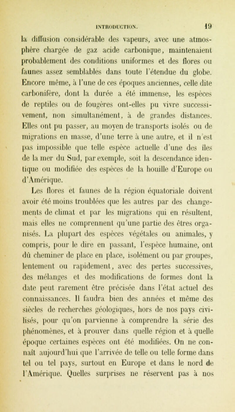 la diffusion considérable des vapeurs, avec une atmos- phère chargée de gaz acide carbonique, maintenaient probablement des conditions 11riit<hjih's et des flores ou faunes assez semblables dans toute l'étendue du globe. Encore même, à l'une de eus époques annenneSj ceBe dite carbonifèrej dont la durée a été immense, les espèces de reptiles ou de fougères ont-elles pu viwe succc»i- vement, non simultanément. à de grandes distance-*. Elles ont pu passer, au moyen de transports isolés ou de migrations en masse, d'une terre à une autre, et d n est pas impossible que telle espèce actuelle d'une des îles de lamer du Sud. par exemple, soit la descendance iden- tique ou modifiée des espèces de la houille d'Europe ou d' Amérique. Les limes et faunes de la région équatoriale doivent avoir été moins troublées que les autres par des change- ments de chinai et par les migrations qui en résultent, mais elles ne comprennent qu'une partie des êtres orga- nisés. La plupart des espèces végétales ou animales. 5 compris, pour le dire en passant, l'espèce humaine, ont du cheminer de place en place, isolément ou par groupes, lentement ou rapidement, avec des pertes successives, {\^ mélanges el des modifications de formes dont la date peut rarement être précisée dans l'étal actuel des connaissances. Il faudra bien des années et même des siècles de recherches géologiques, hors de nos pays civi- lisés, pour qu'on parvienne à comprendre la série des phénomènes, el à prouver dans quelle région et à quelle époque certaines espèces ont été modifiées. On ne con- naît aujourd'hui que l'arrivée de telle ou telle l'orme dans tel ou tel pays, surtout eu Europe et dans le nord de l'Amérique. Quelles surprises ne réservent pas à nos