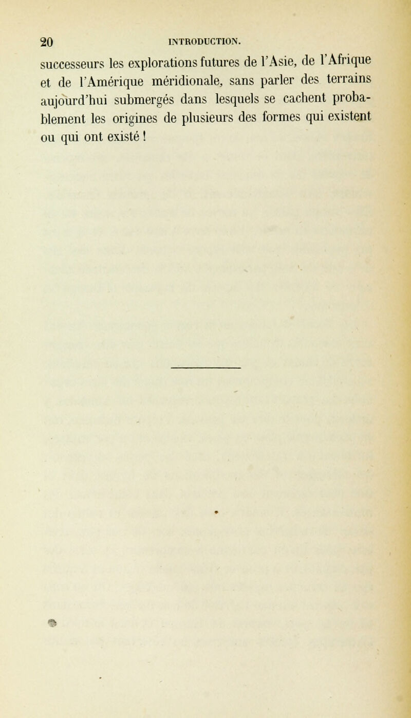 successeurs les explorations futures de l'Asie, de l'Afrique et de l'Amérique méridionale, sans parler des terrains aujourd'hui submergés dans lesquels se cachent proba- blement les origines de plusieurs des formes qui existent ou qui ont existé !
