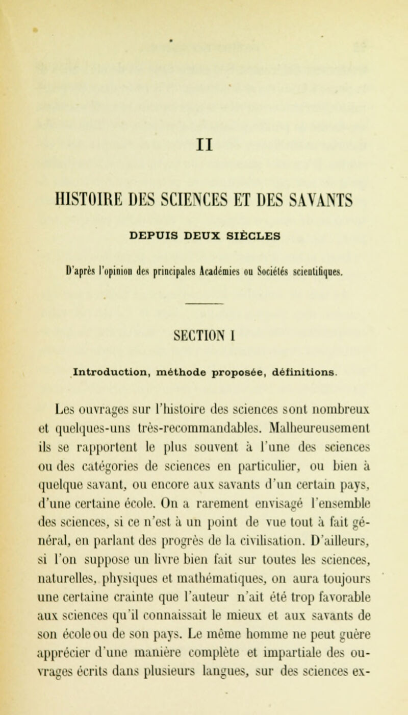 II HISTOIRE DES SCIENCES ET DES SAVANTS DEPUIS DEUX SIÈCLES D'après l'opinion des principales Académies ou Sociétés scientifiques. SECTION I Introduction, méthode proposée, définitions. Los ouvrages sur l'histoire des sciences sont nombreux et quelques-uns très-recommandables. Malheureusemenl ils se rapportent le plus souvent à Tune des science- ondes catégories de sciences en particulier, ou bien à quelque savant, nu encore aux Bavants d'un certain paySj d'une certaine école. On a rarement envisagé l'ensemble des sciences, si ce n'est ;i un point de vue tout à fait gé- néral, en parlant des progrès de la ei\ilisalion. D'ailleurs, si l'on suppose un livre bien l'ait sur toutes les sciences, naturelles, physiques et mathématiques, on aura toujours une certaine Crainte que l'auteur n'ait été trop favorable aux sciences qu'il connaissait le mieux et aux savants de son école ou de son pays. Le même homme ne peut guère apprécier d'une manière complète et impartiale des ou- vrages écrits dans plusieurs langues, sur des sciences ex-