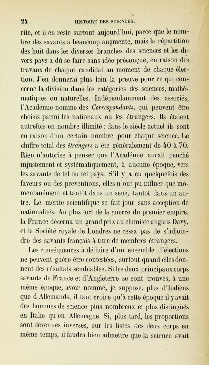 rite, et il en reste surtout aujourd'hui, parce que le nom- bre des savants a beaucoup augmenté, mais la répartition des huit dans les diverses branches des sciences et les di- vers pays a dû se faire sans idée préconçue, en raison des travaux de chaque candidat au moment de chaque élec- tion. J'en donnerai plus loin la preuve pour ce qui con- cerne la division dans les catégories des sciences, mathé- matiques ou naturelles. Indépendamment des associés, l'Académie nomme des Correspondants, qui peuvent être choisis parmi les nationaux ou les étrangers. Ils étaient autrefois en nombre illimité ; dans le siècle actuel ils sont en raison d'un certain nombre pour chaque science. Le chiffre total des étrangers a été généralement de 40 à 70. Rien n'autorise à penser que l'Académie aurait penché injustement et systématiquement, à aucune époque, vers les savants de tel ou tel pays. S'il y a eu quelquefois des faveurs ou des préventions, elles n'ont pu influer que mo- mentanément et tantôt dans un sens, tantôt dans un au- tre. Le mérite scientifique se fait jour sans acception de nationalités. Au plus fort de la guerre du premier empire, la France décerna un grand prix au chimiste anglais Davy, et la Société royale de Londres ne cessa pas de s'adjoin- dre des savants français à titre de membres étrangers. Les conséquences à déduire d'un ensemble d'élections ne peuvent guère être contestées, surtout quand elles don- nent des résultats semblables. Si les deux principaux corps savants de France et d'Angleterre se sont trouvés, à une même époque, avoir nommé, je suppose, plus d'Italiens que d'Allemands, il faut croire qu'à cette époque il y avait des hommes de science plus nombreux et plus distingués en Italie qu'en Allemagne. Si, plus tard, les proportions sont devenues inverses, sur les listes des deux corps en même temps, il faudra bien admettre que la science avait