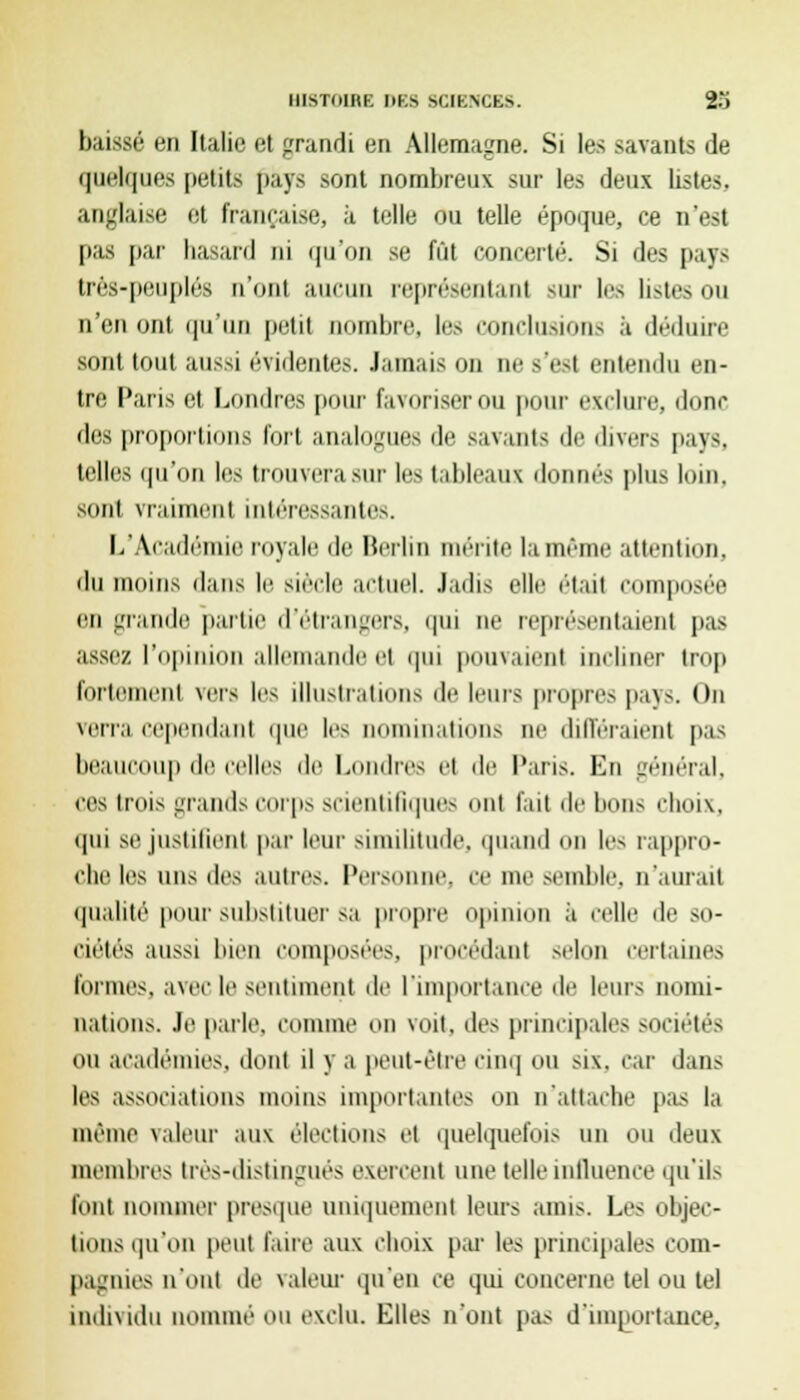baissé en Italie et grandi en Allemagne. Si les savants de quelques petits pays sont nombreux sur les deux listes, anglaise et française, à telle ou telle époque, ce n'est pas par hasard ni qu'oïl se fût concerté. Si des pays très-peuplés n'ont aucun représentant sur les listes ou n'en ont qu'un petit nombre, les conclurions à déduire sont tout aussi évidentes. Jamais on ne s'est entendu en- tre Paris et Londres pour favoriser ou pour exclure, donc des proportions fort analogues de savants de divers pays, telles qu'on les trouvera sur les tableaux donnés plus loin, sont vraiment intéressantes. L'Académie royale de Berlin mérite la môme attention, du moins dans le siècle actuel. Jadis elle était composée en grande partie d'étrangers, qui ne représentaient pas assez l'opinion allemande et qui pouvaient incliner trop fortement vers les illustrations de leurs propres pays. On verra cependant que les nominations ne différaient pas beaucoup de celles de Londres et de Paris. En général, ces trois grands corps scientifiques ont fait de bons choix, qui se justifient par leur similitude, quand on les rappro- che les uns des autres. Personne, ce me semble, n'aurait qualité pour substituer sa propre opinion à celle de so- ciétés aussi bien composées, procédant selon certaines formes, avec le sentiment de l'importance de leurs nomi- nations. Je parle, comme on voit, des principales sociétés ou académies, dont il y a peut-être cinq ou six, car dans les associations moins importantes on n'attache pas la même valeur aux élections et quelquefois un ou deux membres très-distingués exercent une telle influence qu'ils font nommer presque uniquement leurs amis. Les objec- tions qu'on peut faire aux choix par les principales com- pagnies n'ont de valeur qu'en ce qui concerne tel ou tel individu nommé ou exclu. Elles n'ont pas d'importance,