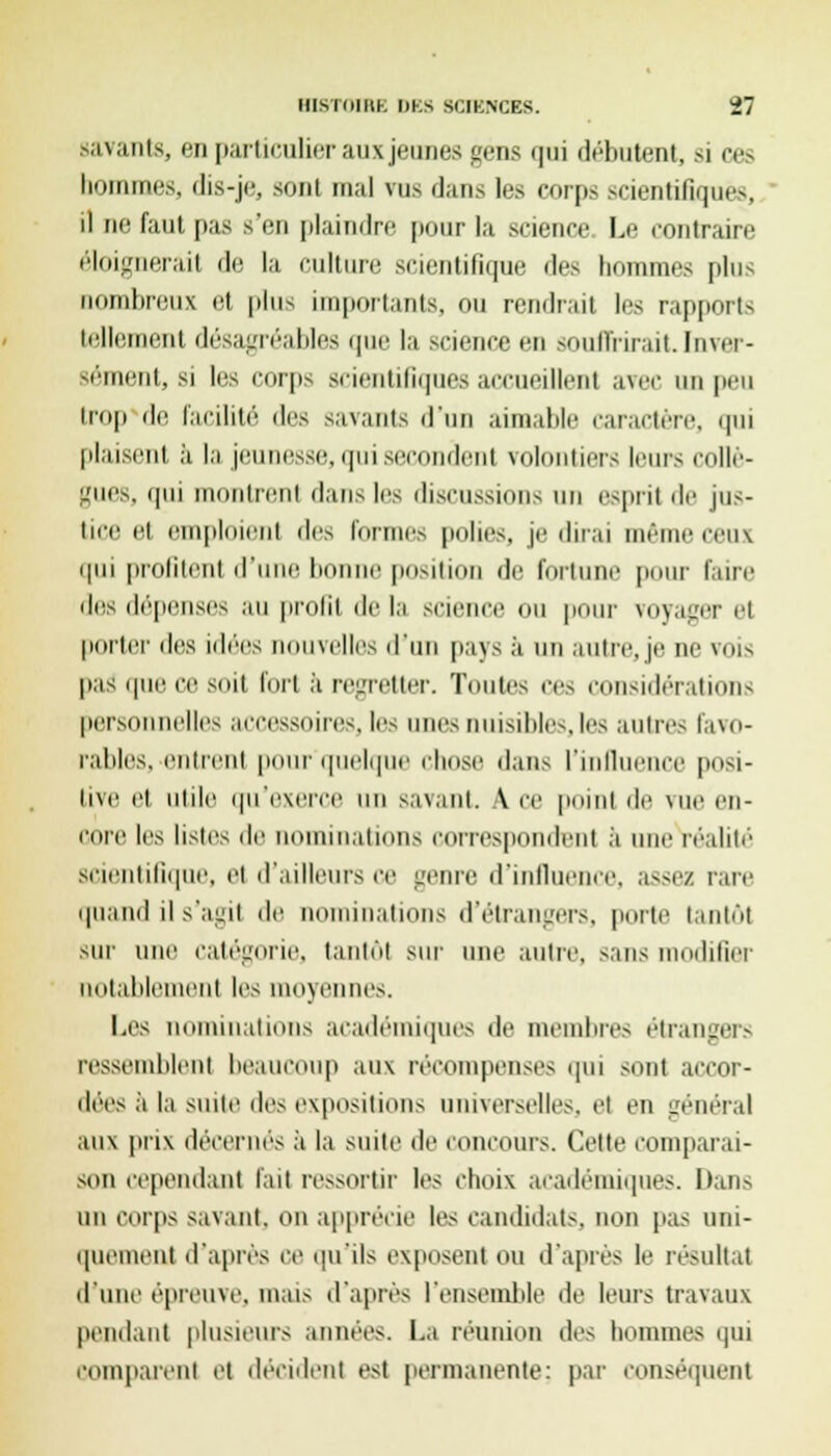 savants, en particulier aux jeunes gens qui débutent, si ces hommes, dis-je, sont mal vus i];ms les corps scientifiques, ' il ne faut pas s'en plaindre pour la science. Le contraire éloignerai! de la culture scientifique des hommes pins nombreux el plus importants, ou rendrait les rapports tellement désagréables que la science en souffrirait.Inver- sement, si les corps scientifiques accueillent avec on peu trop de facilité des savants d'un aimable caractère, qui plaisent a la jeunesse, qui secondent volontiers leurs collè- gues, qui montrent dans les discussions un esprit de jus- tice et emploient des formes polies, je dirai même ceux qui profitent d'une bonne position de fortune pour faire des dépenses au profit de la scienc pour voyager et porter des idées nouvelles d'un pays à un autre, je ne vois pas que ce soit fort a regretter. Toutes ces considérations personnelles accessoires, les unes nuisibles,les autres favo- rables, entrent pour'quelque Chose dans riiillueiice posi- tive et utile qu'exerce un savant. \ ce point de vue en- core les listes de nominations correspondent à une réalité scientifique, et d'ailleurs ce genre d'influence, assez rare quand il s'agit de nominations d'étrangers, porte tantôt sur une catégorie, tantôt sur une autre, sans modifier notablement les moyennes. Les nominations académiques de membres étrangers ressemblent beaucoup aux récompenses qui sont accor- dées à la suite des expositions universelles, et en général aux prix décernés à la suite de concours. Cette comparai- son cependant l'ait ressortir les choix académiques. Dans un corps savant, on apprécie les candidats, non pas uni- quement d'après ce qu'ils exposent ou d'après le résultai d'une épreuve, mais d'après l'ensemble de leurs travaux pendant plusieurs années. La réunion des hommes qui comparent et décident est permanente: par conséquent
