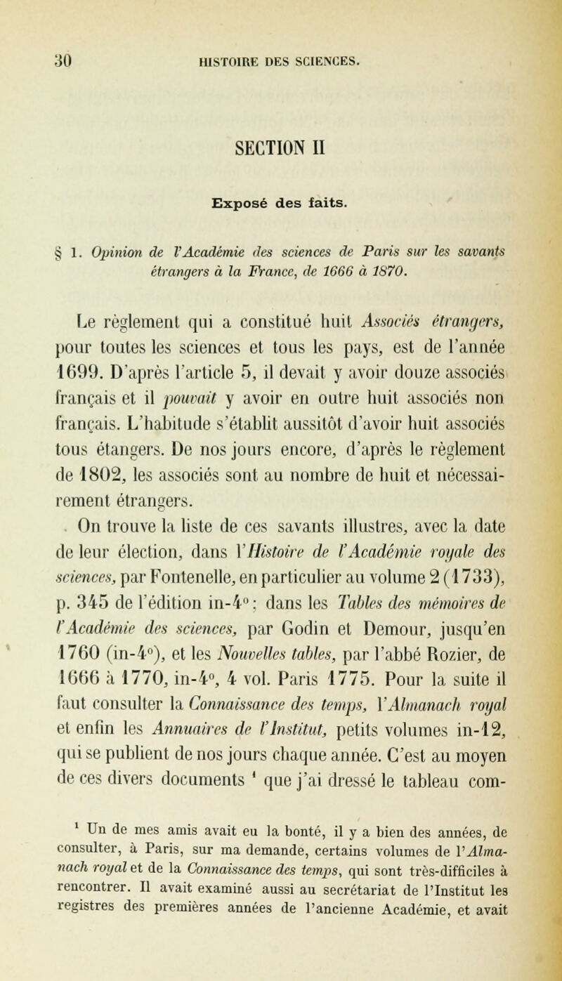 SECTION II Exposé des faits. § 1. Opinion de l'Académie des sciences de Paris sur les savants étrangers à la France, de 1666 à 1870. Le règlement qui a constitué huit Associés étrangers, pour toutes les sciences et tous les pays, est de l'année 1699. D'après l'article 5, il devait y avoir douze associés français et il pouvait y avoir en outre huit associés non français. L'habitude s'établit aussitôt d'avoir huit associés tous étangers. De nos jours encore, d'après le règlement de 1802, les associés sont au nombre de huit et nécessai- rement étrangers. On trouve la liste de ces savants illustres, avec la date de leur élection, dans VHistoire de l'Académie royale des sciences, par Fontenelle, en particulier au volume 2 (1733), p. 345 de l'édition in-4°: dans les Tables des mémoires de l'Académie des sciences, par Godin et Demour, jusqu'en 1760 (in-4°), et les Nouvelles tables, par l'abbé Rozier, de 1666 à 1770, in-4°, 4 vol. Paris 1775. Pour la suite il faut consulter la Connaissance des temps, YAlmanach royal et enfin les Annuaires de l'Institut, petits volumes in-12, qui se publient de nos jours chaque année. C'est au moyen de ces divers documents ' que j'ai dressé le tableau com- 1 Un de mes amis avait eu la bonté, il y a bien des années, de consulter, à Paris, sur ma demande, certains volumes de VAlma- nach royal et de la Connaissance des temps, qui sont très-difficiles à rencontrer. Il avait examiné aussi au secrétariat de l'Institut les registres des premières années de l'ancienne Académie, et avait