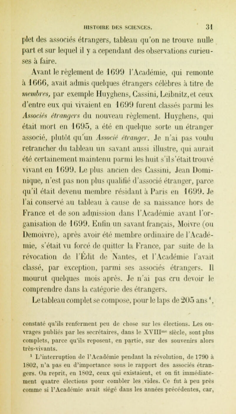 lIIsliilltK I)KS SCIBNCBS. '$1 plel des associés étrangers, tableau qu'on ne trouve nulle part et sur lequel il y a cependant des observations curieu- ses a faire. Avant le règlement de 1699 L'Académie, qui remonte ;'i 1666, avait admis quelques étrangers célèbres à titre de membres, par exemple Huyghens, Cassini, Lejbnitz,el ceux d'entre eux qui vivaient en 1699 furenl classés parmi les Associés étrangers du nouveau règlement. Huyghens, qui était mort en 1695, a été en quelque BOrte un étranger associé, plutôt quun Associé étranger. Je n'ai pas voulu retrancher du tableau un savant aussi illustre, qui aurait été certaine ut maintenu parmi les huit s'il s'était trouvé vivant en 1699. Le pins ancien des Cassini, Jean Domi- nique, n'est pas lion plus qualifié d'associé étranger, parce qu'il était devenu membre résidant à Paris en 1699. Je l'ai conservé au tableau à cause de sa naissance hors de France et de son admiss lans l'Académie avant l'or- ganisation de 1699. Enfin un savant français, Moivre(ou Demoivre i, après avoir été membre ordinaire de l'Acadé- mie, s'était \n forcé de quitter la l-Yance, par suite de la révocation de l'Edit de Nantes, et l'Académie l'avait classé, par exception, parmi ses associés étrangers. Il mourut quelques mois après. Je n'ai pas cru devoir le comprendre dans la catégorie des étrangers. Le tableau complet sec pose, pour le laps de 205 ans1, constaté «m'i 1s renferment peu de chose sur les élections. Les ou- vrages publiés par les secrétaires, dans le XVlll siècle, sont plus complets, parce qu'ils reposent, en partie, sur des souvenirs alors très-vivants, 1 L'interruption de l'Académie pendant la révolution, de 1790 à 1802, n'a pas eu d'importance sous le rapport des associés étran- gers. On reprit, en 1^02, ceux qui existaient, et on lit immédiate- ment quatre élections pour combler les vides. Ce fut à peu près comme si l'Académie avait siégé dans les années précédentes, car.