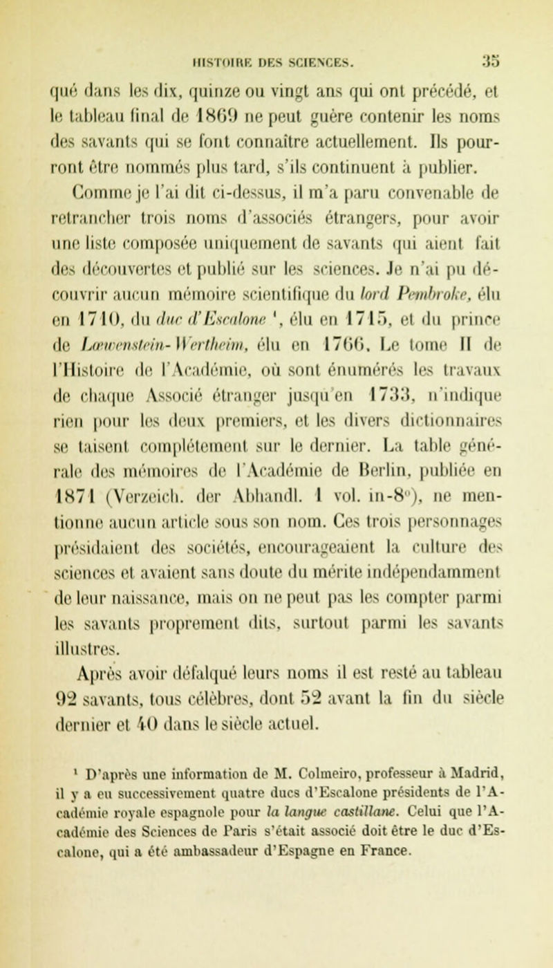 que dans les < 1 ix, quinze ou vingt ans qui ont précédé, et le tableau final de 1W-* ae peut guère contenir les noms des Bavants qui se fonl connaître actuellement. Ils pour- ront f'iri' nommés plus tard, s'ils continuent à jmillier. Comme je l'ai dit ci-dessus, il m'a paru convenable de retrancher trois noms d'associés étrangers, pour avoir une liste composée uniquement de savants qui aient l'ait des découvertes et puhlié sur les sciences. Je n'ai pu dé- couvrir aucun mémoire scientifique du lord Pembroke, élu en 1710. du duc d'Esnilonc '. élu en 171.). et du prince de LcBtvenstein-Wertheim, élu en 1766, Le tome II de l'Histoire de l'Académie, où sont énutnérés les travaux de chaque Associé étranger jusqu'en 1733, n'indique rien pour les deux premiers, et les divers dictionnaires se taisent complètement sur le dernier. La table géné- rale des mémoires de l'Aradé le Merlin, publiée en 1X71 (Verzeich! der Vbhandl. I vol. in-8°), ne men- tionne aucun article sous son nom. Ces trois personnages présidaient des sociétés, encourageaient la culture des Sciences et avaient sans doute du mérite indépendamment de leur naissance, maison ne peut pas les compter parmi les savants proprement dits, surtout parmi les savants illustres. Après avoir défalqué leurs noms il est resté au tableau 92 savants, tous célèbres, dont 52 avant la lin du siècle dernier et 40 dans le siècle actuel. 1 D'après une information de M. Colmeiro, professeur à Madrid, il y a eu successivement quatre ducs d'Escalone présidents de l'A- cadémie royale espagnole pour la langue castillane. Celui que l'A- cadémie des Sciences de Paris s'était associé doit être le duc d'Es- calone, qui a été ambassadeur d'Espagne en France.