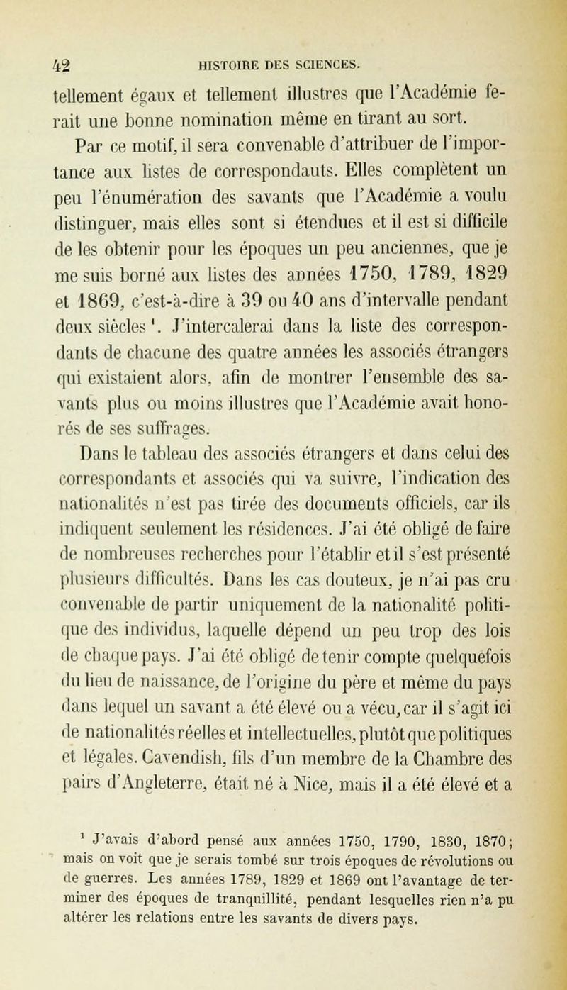 tellement égaux et tellement illustres que l'Académie fe- rait une bonne nomination même en tirant au sort. Par ce motif, il sera convenable d'attribuer de l'impor- tance aux listes de correspondants. Elles complètent un peu l'énumération des savants que l'Académie a voulu distinguer, mais elles sont si étendues et il est si difficile de les obtenir pour les époques un peu anciennes, que je me suis borné aux listes des années 1750, 1789, 1829 et 1869, c'est-à-dire à 39 ou 40 ans d'intervalle pendant deux siècles '. J'intercalerai dans la liste des correspon- dants de chacune des quatre années les associés étrangers qui existaient alors, afin de montrer l'ensemble des sa- vants plus ou moins illustres que l'Académie avait hono- rés de ses suffrages. Dans le tableau des associés étrangers et dans celui des correspondants et associés qui va suivre, l'indication des nationalités n'est pas tirée des documents officiels, car ils indiquent seulement les résidences. J'ai été obligé défaire de nombreuses recherches pour l'établir et il s'est présenté plusieurs difficultés. Dans les cas douteux, je n'ai pas cru convenable de partir uniquement de la nationalité politi- que des individus, laquelle dépend un peu trop des lois de chaque pays. J'ai été obligé détenir compte quelquefois du lieu de naissance, de l'origine du père et même du pays dans lequel un savant a été élevé ou a vécu,car il s'agit ici de nationalités réelles et intellectuelles, plutôt que politiques et légales. Cavendish, fils d'un membre de la Chambre des pairs d'Angleterre, était né à Nice, mais il a été élevé et a 1 J'avais d'abord pensé aux années 1750, 1790, 1830, 1870; mais on voit que je serais tombé sur trois époques de révolutions ou de guerres. Les années 1789, 1829 et 1869 ont l'avantage de ter- miner des époques de tranquillité, pendant lesquelles rien n'a pu altérer les relations entre les savants de divers pays.