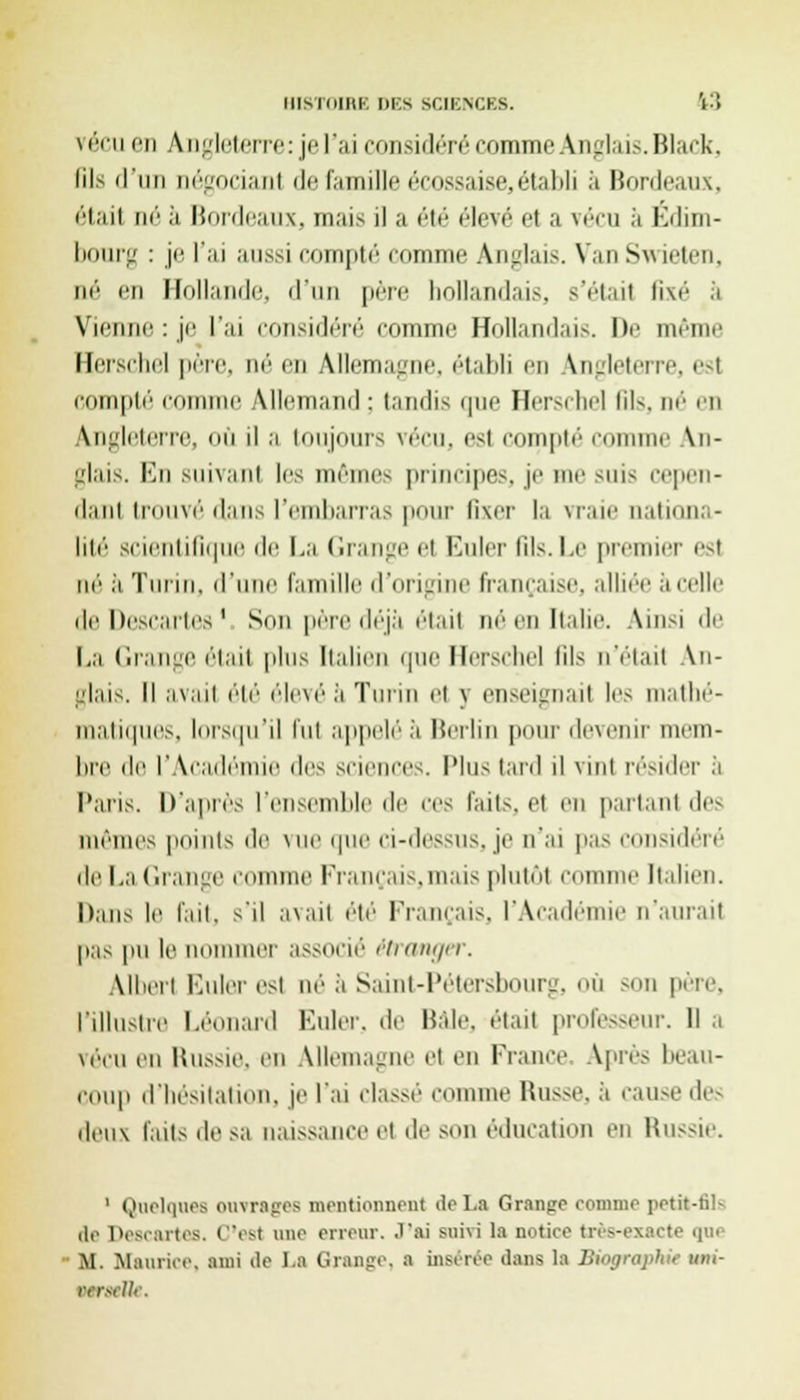 BI8T0IBE DES SCIENCES. 13 vécu en Angleterre: je l'ai considéré comme Anglais. Black, lils il'iin oégocianl de famille écossaise, établi à Bordeaux, étail ne ii Bordeaux, mais il a été élevé el a vécu a Edim- bourg : je l'ai aussi compté comme Anglais. VanSwieten, ne en Hollande, il'un père hollandais, s'était fixé a Vienne : je l'ai considéré comme Hollandais. De menu' Heiscliel père, aé en Allemagne, établi en Angleterre, est compté connue Allemand : tandis ipie Herschel fils, né en Angleterre, où il a toujours vécu, est comptée me An- glais. Kn suivant les mêmes principe-, je me suis cepen- dant trouvé dans l'embarras pour fixer la Maie nationa- lité scientifique de La Grange el Euler fils. Le premier est m'' il Turin, d'une famille d'origine française, alliée a celle de Descartes ' Son père déjà étail né en Italie. Ainsi de La Grange étail pins Italien que llersdiel lils n'eiaii An- glais. M avait été élevé à Turin el j enseignai les mathé- matiques, lorsqu'il fut appelée Berlin pour devenir mem- bre de l'Académie des sciences, pins tard il vinl résider a Paris. D'après l'ensemble de ces faits, el en partant des mêmes points de vue que ci-dessus, je n'ai pas considéré de La Grange comme Prancais,mais plutôl comme Italien. Dans le fait, s'il avait été Français. l'Académie n'aurait pas pu le nommer associé étranger. Uberl Euler esl né' à Saint-Pétersbourg, où son père, l'illustre Léonard Euler. de Haie, était professeur. Il a vécu en Uussie. en Allemagne et en France Après beau- coup d'hésitation, je l'ai classé comme Russe, à cause de- deux laits de >a naissance et de SOn éducation en Russie. 1 Quelques ouvrages mentionnent de La Grange comme i>ftit-tils de Descartes. C'est une erreur. J'ai snéi la notice très-exacte qui M. Maurice, ami de La Orange, a insérée dans la Biographie vm- ttrtéOe.