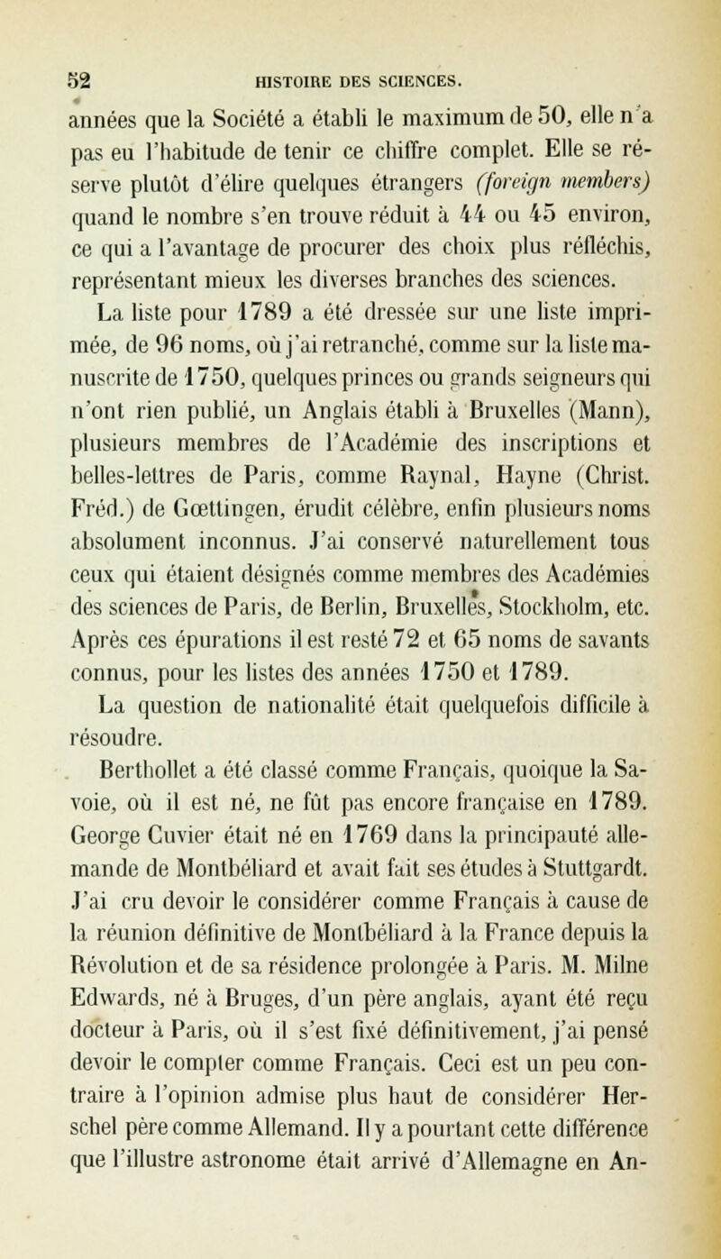 années que la Société a établi le maximum de 50, elle n'a pas eu l'habitude de tenir ce chiffre complet. Elle se ré- serve plutôt d'élire quelques étrangers (foreign members) quand le nombre s'en trouve réduit à 44 ou 45 environ, ce qui a l'avantage de procurer des choix plus réfléchis, représentant mieux les diverses branches des sciences. La liste pour 1789 a été dressée sur une liste impri- mée, de 96 noms, où j'ai retranché, comme sur la liste ma- nuscrite de 1750, quelques princes ou grands seigneurs qui n'ont rien publié, un Anglais établi à Bruxelles (Mann), plusieurs membres de l'Académie des inscriptions et belles-lettres de Paris, comme Raynal, Hayne (Christ. Fréd.) de Gcetlingen, érudit célèbre, enfin plusieurs noms absolument inconnus. J'ai conservé naturellement tous ceux qui étaient désignés comme membres des Académies des sciences de Paris, de Berlin, Bruxelles, Stockholm, etc. Après ces épurations il est resté 72 et 65 noms de savants connus, pour les listes des années 1750 et 1789. La question de nationalité était quelquefois difficile à résoudre. Berthollet a été classé comme Français, quoique la Sa- voie, où il est né, ne fût pas encore française en 1789. George Cuvier était né en 1769 dans la principauté alle- mande de Montbéliard et avait fait ses études à Stuttgardt. J'ai cru devoir le considérer comme Français à cause de la réunion définitive de Montbéliard à la France depuis la Révolution et de sa résidence prolongée à Paris. M. Milne Edwards, né à Bruges, d'un père anglais, ayant été reçu docteur à Paris, où il s'est fixé définitivement, j'ai pensé devoir le compter comme Français. Ceci est un peu con- traire à l'opinion admise plus haut de considérer Her- schel père comme Allemand. Il y a pourtant cette différence que l'illustre astronome était arrivé d'Allemagne en An-