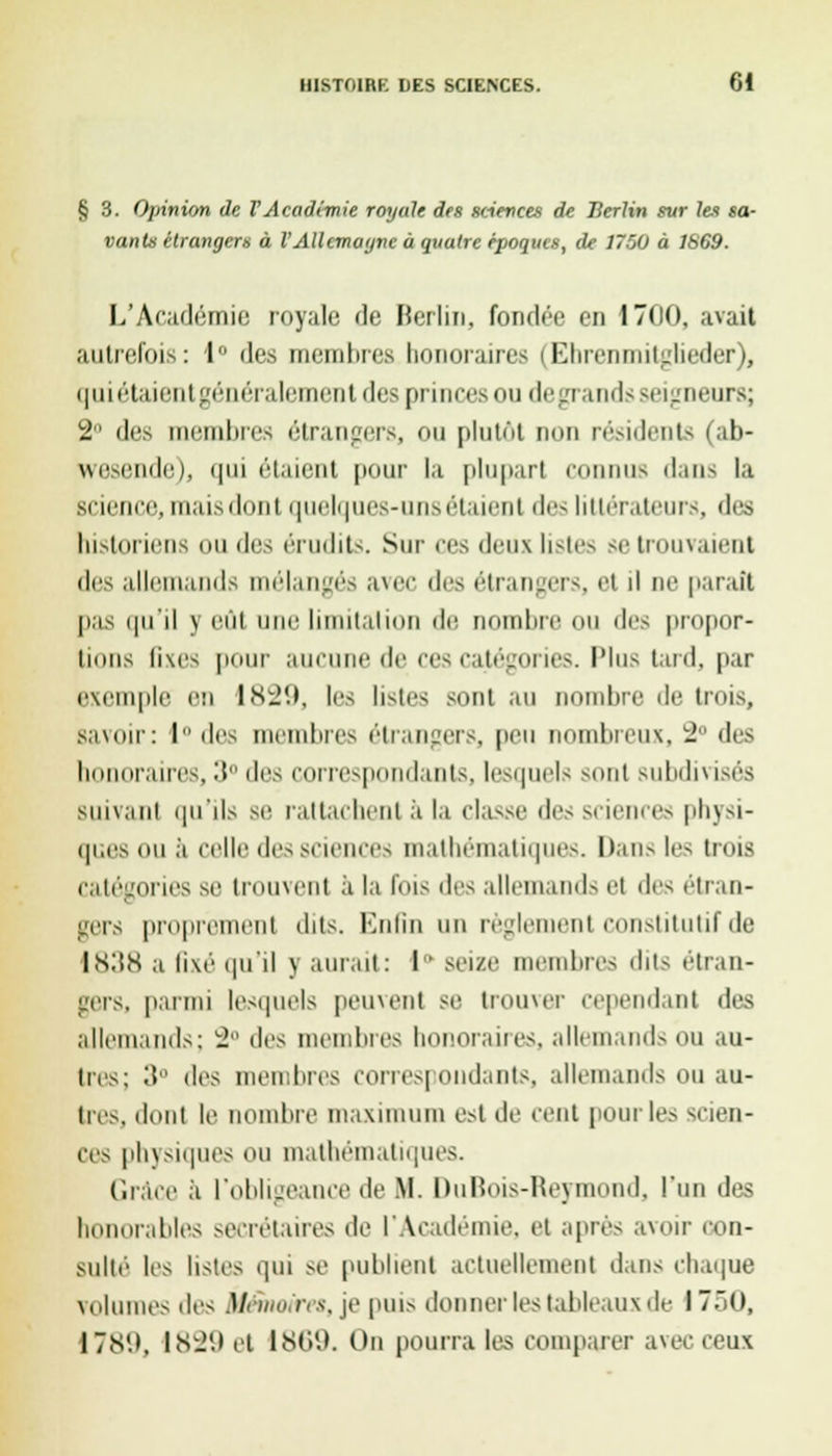 § 3. Opinion de VAcadémie royale des sciences de Berlin sur Ici sa- vants étrangers à VAllemagne à quatre époques, de 1750 à 1S69. L'Académie royale de Berlin, fondée en 1700, avait autrefois: 1° des membres honoraires (Ebrenmitgtieder), quiétaientgénéralement des princes ou de grands seigneurs; 2° des membres étrangers, ou plutôt non résidents (ab- wesende), qui étaient pour la plupart connus dans la science, maisdont iiuel(|ues-unsélaient des littérateurs, des historiens ou des érudits. Sur ces deux listes se trouvaient des allemands mélangés avec des étrangers, et il ne parait pas qu'il \ eut une limitation de nombre OU des propor- tions ii\es pour aucune de ces catégories. Plus lard, par exemple en 1829, les listes sont au nombre de trois, savon-: 1 des membres étrangers, peu nombreux, L2 des I raires, •'! des correspondants, lesquels sont subdivisés suivant qu'ils se rattachent à la classe des sciences physi- ip.es ou ,'i celle des sciences mathématiques. Dans les trois catégories se trouvent ;i la Ibis des allemands et des étran- gers proprement dits. Enfin un règlement constitutif de 1838 a lixé qu'il \ aurait : I ' seize membres dits étran- gers, parmi lesquels peuvent se trouver Cependant des allemands: 2 des membres honoraires, allemands ou au- tres; il des membres correspondants, allemands ou au- tres, dont le nombre maximum est de cent pour les scien- ces physiques ou mathématiques. Grâce à l'obligeance de M. DuBois-Heyinond, l'un des honorables secrétaires de l'Académie, et après avoir con- sulté les listes qui se publient actuellement dans chaque volumes des Mémoires, je puis donner les tableaux de 1750, 17îS'.>. IS1J(.» et 1869. On pourra les comparer avec ceux
