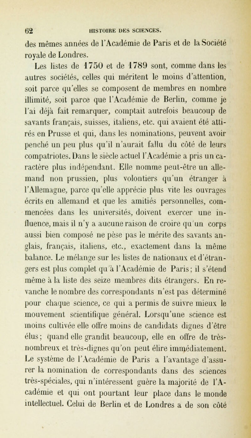 des mêmes années de l'Académie de Paris et de la Société royale de Londres. Les listes de 1750 et de 1789 sont, comme dans les autres sociétés, celles qui méritent le moins d'attention, soit parce qu'elles se composent de membres en nombre illimité, soit parce que l'Académie de Berlin, comme je l'ai déjà fait remarquer, comptait autrefois beaucoup de savants français, suisses, italiens, etc. qui avaient été atti- rés en Prusse et qui, dans les nominations, peuvent avoir penché un peu plus qu'il n'aurait fallu du côté de leurs compatriotes. Dans le siècle actuel l'Académie a pris un ca- ractère plus indépendant. Elle nomme peut-être un alle- mand non prussien, plus volontiers qu'un étranger à l'Allemagne, parce qu'elle apprécie plus vite les ouvrages écrits en allemand et que les amitiés personnelles, com- mencées dans les universités, doivent exercer une in- fluence, mais il n'y a aucune raison de croire qu'un corps aussi bien composé ne pèse pas le mérite des savants an- glais, français, italiens, etc., exactement dans la même balance. Le mélange sur les listes de nationaux et d'étran- gers est plus complet qu'à l'Académie de Paris; il s'étend même à la liste des seize membres dits étrangers. En re- vanche le nombre des correspondants n'est pas déterminé pour chaque science, ce qui a permis de suivre mieux le mouvement scientifique général. Lorsqu'une science est inoins cultivée elle ofl're moins de candidats dignes d'être élus ; quand elle grandit beaucoup, elle en offre de très- nombreux et très-dignes qu'on peut élire immédiatement. Le système de l'Académie de Paris a l'avantage d'assu- rer la nomination de correspondants dans des sciences très-spéciales, qui n'intéressent guère la majorité de l'A- cadémie et qui ont pourtant leur place dans le monde intellectuel. Celui de Berlin et de Londres a de son côté