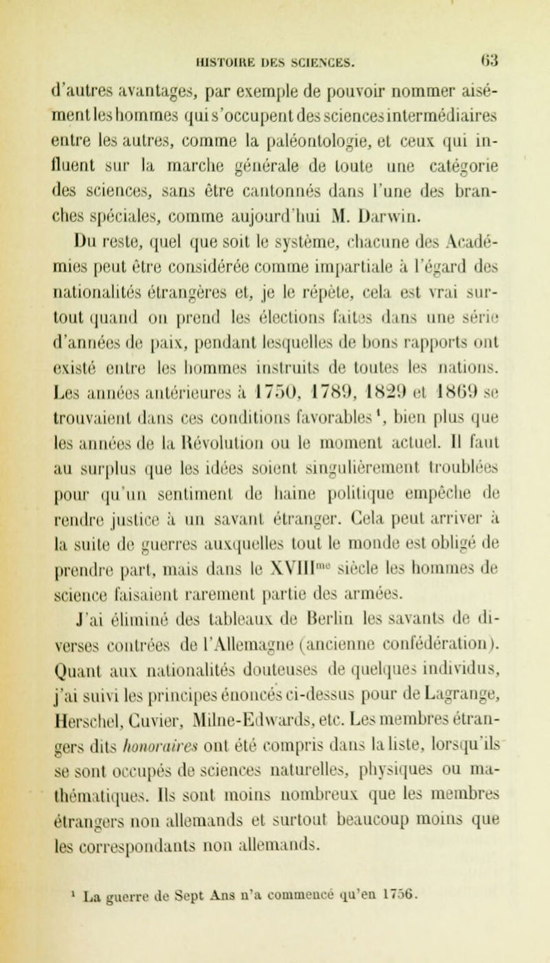 d'autres avantages, par exemple de pouvoir Dominer aisé- ment les hommes qui.s'occupent fies sciences intermédiaires entre les autres, comme la paléontologie, et ceux qui in- flnent sur la marche générale de toute une catégorie des sciences, sans être cantonnés dans l'une des bran- ches spéciales, comme aujourd'hui M. Darwin. Du reste, quel que soit le système, chacune des acadé- mies peut être considérée comme impartiale à l'égard des nationalités étrangères et, je le répète, cela est vrai sur- tout quand mi prend les élections faites dans une série d'années de paix, pendant lesquelles de bons rapports ont existé entre les bommes instruits de toutes les nations. Les années antérieures à 1750, 1789, 1829 et 1869 se trouvaient dans ces conditions favorables1, bien plus que les années de la Révolution ou le moment actuel. Il faut au surplus que les idées soient singulièrement troublées pour qu un sentiment de haine politique empêche de rendre justice à un savant étranger. Cela peut arriver a la suite de guerres auxquelles tout le monde est obligé de prendre part, mais dans le Wlll Merle le- I unes de science faisaient rarement partie des armées. J'ai éliminé des tableaux de Berlin les savants de di- verses contrées de l'Allemagne (anciei confédération). Quant aux nationalités douteuses de quelques individus, j'ai suivi les principes énoncés ci-dessus pour deLagrange, Herschel, Cuvier, Mime-Edwards, etc. Les membres étran- gers dits honoraire* oui été compris dans la liste, lorsqu'ils se sont occupés de sciences naturelles, physiques ou ma- thématiques. Ils sont moins nombreux que les membres étrangers non allemands et surtout beaucoup moins que les correspondants non allemands.