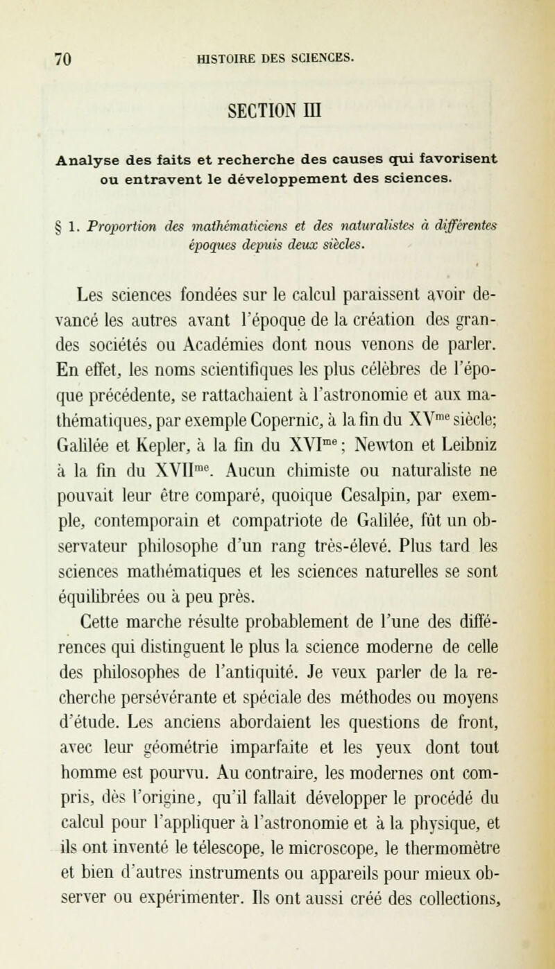 section m Analyse des faits et recherche des causes qui favorisent ou entravent le développement des sciences. § 1. Proportion des mathématiciens et des naturalistes à différentes époques depuis deux siècles. Les sciences fondées sur le calcul paraissent avoir de- vancé les autres avant l'époque de la création des gran- des sociétés ou Académies dont nous venons de parler. En effet, les noms scientifiques les plus célèbres de l'épo- que précédente, se rattachaient à l'astronomie et aux ma- thématiques, par exemple Copernic, à la fin du XVme siècle; Galilée et Kepler, à la fin du XVIme ; Newton et Leibniz à la fin du XVIIrae. Aucun chimiste ou naturaliste ne pouvait leur être comparé, quoique Cesalpin, par exem- ple, contemporain et compatriote de Galilée, fût un ob- servateur philosophe d'un rang très-élevé. Plus tard les sciences mathématiques et les sciences naturelles se sont équilibrées ou à peu près. Cette marche résulte probablement de l'une des diffé- rences qui distinguent le plus la science moderne de celle des philosophes de l'antiquité. Je veux parler de la re- cherche persévérante et spéciale des méthodes ou moyens d'étude. Les anciens abordaient les questions de front, avec leur géométrie imparfaite et les yeux dont tout homme est pourvu. Au contraire, les modernes ont com- pris, dès l'origine, qu'il fallait développer le procédé du calcul pour l'appliquer à l'astronomie et à la physique, et ils ont inventé le télescope, le microscope, le thermomètre et bien d'autres instruments ou appareils pour mieux ob- server ou expérimenter. Ils ont aussi créé des collections,