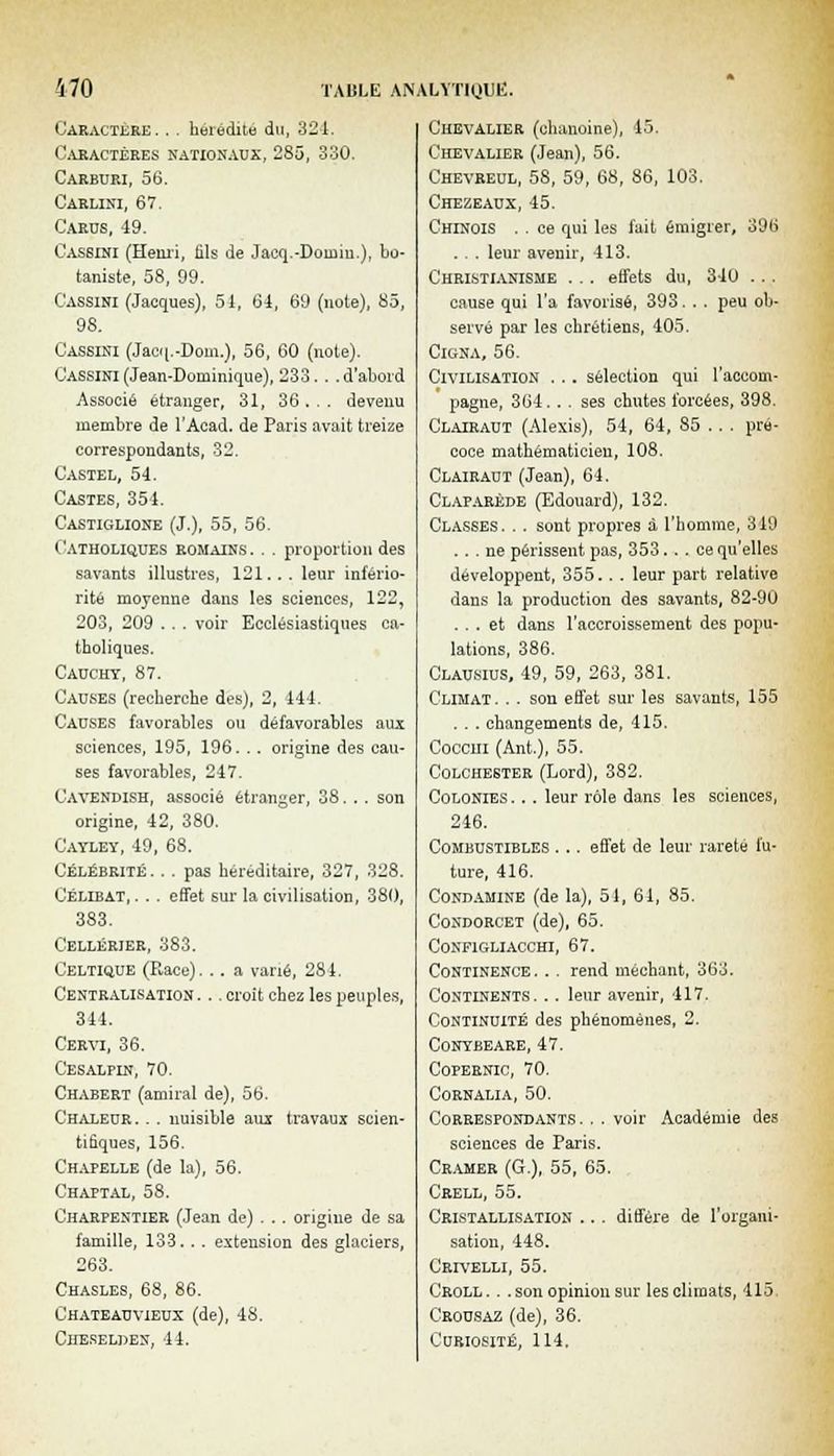Caractère. . . hérédité du, 321. Caractères nationaux, 285, 330. Carburi, 56. Carlini, 67. C'arus, 49. Cassini (Henri, fils de Jacq.-Doinin.), bo- taniste, 58, 99. Cassini (Jacques), 51, 64, 69 (note), 85, 98. Cassini (Jacq.-Dom.), 56, 60 (note). Cassini (Jean-Dominique), 233. . .d'abord Associé étranger, 31, 36 . . . devenu membre de l'Acad. de Paris avait treize correspondants, 32. Castel, 54. Castes, 354. Castiglione (J.), 55, 56. Catholiques romains . . . proportion des savants illustres, 121... leur infério- rité moyenne dans les sciences, 122, 203, 209 . . . voir Ecclésiastiques ca- tholiques. Cauchy, 87. Causes (recherche des), 2, 444. Causes favorables ou défavorables aux sciences, 195, 196. . . origine des cau- ses favorables, 247. Cavendish, associé étranger, 38. .. son origine, 42, 380. Cayley, 49, 68. Célébrité. . . pas héréditaire, 327, 328. Célibat,. . . effet sur la civilisation, 380, 383. Cellérier, 383. Celtique (Race). . . a varié, 281. Centralisation . .. croit chez les peuples, 344. Cervi, 36. Cesalpin, 70. Chabert (amiral de), 56. Chaleur .. . nuisible aux travaux scien- tifiques, 156. Chapelle (de la), 56. Chaptal, 58. Charpentier (Jean de) . .. origine de sa famille, 133. . . extension des glaciers, 263. Chasles, 68, 86. Chateauvieux (de), 48. Cheselden, 44. Chevalier (chanoine), 45. Chevalier (Jean), 56. Chevreul, 58, 59, 68, 86, 103. Chezeaux, 45. Chinois . . ce qui les fait émigrer, 396 . . . leur avenir, 413. Christianisme . .. effets du, 340 ... cause qui l'a favorisé, 393. . . peu ob- servé par les chrétiens, 405. Cigna, 56. Civilisation . . . sélection qui l'accom- pagne, 364... ses chutes forcées, 398. Clairaut (Alexis), 54, 64, 85 . . . pré- coce mathématicien, 108. Clairaut (Jean), 64. Claparéde (Edouard), 132. Classes. .. sont propres à l'homme, 319 ... ne périssent pas, 353... ce qu'elles développent, 355. . . leur part relative dans la production des savants, 82-90 ... et dans l'accroissement des popu- lations, 386. Clausius, 49, 59, 263, 381. Climat. . . son effet sur les savants, 155 . . . changements de, 415. Coccui (Ant.), 55. Colchester (Lord), 382. Colonies. . . leur rôle dans les sciences, 246. Combustibles ... effet de leur rareté fu- ture, 416. Gond aminé (de la), 51, 61, 85. Condorcet (de), 65. Configliacchi, 67. Continence. . . rend méchant, 363. Continents. .. leur avenir, 417. Continuité des phénomènes, 2. conybeare, 47. Copernic, 70. Cornalia, 50. Correspondants. . . voir Académie des sciences de Paris. Cramer (G.), 55, 65. Crell, 55. Cristallisation .. . diffère de l'organi- sation, 448. Crivelli, 55. Croll. . . son opinion sur les climats, 415. Crousaz (de), 36. Curiosité, 114.