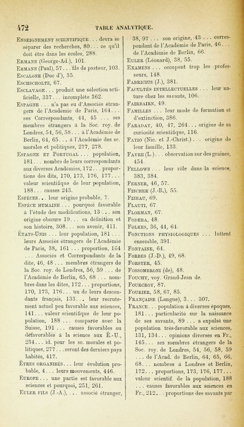 472 Enseignement scientifique . . . devra se séparer des recherches, 80. . . ce qu'il doit être dans les écoles, 288. Ermann (George-Ad.), 101. Ehmann (Paul), 57... fils de pasteur, 103. Escalone (Duc d'), 35. Eschscholtz, 67. Esclavage. . . produit une sélection arti- ficielle, 337. . . incomplète 362. Espagne ... n'a pas eu d'Associés étran- gers de l'Académie de Paris, 164. . . ses Correspondants, -11, 45 . . . ses membres étrangers à la Soc. roy. de Londres, 54, 56, 58. . . à l'Académie de Berlin, 64, 65. . . à l'Académie des se. morales et politiques, 277, 278. Espagne et Portugal . .. population, 181. . . nombre de leurs correspondants aux diverses Académies, 172. . . propor- tions des dits, 170, 173, 176, 177. . . valeur scientifique de leur population, 188.. . causes 243. Espèces. .. leur origine probable, 7. Espèce humaine . . . pourquoi favorable à l'étude des modifications, 13 . .. son origine obscure 19. . . sa définition et son histoire, 308. . . son avenir, 411. Etats-Unis . . . leur population, 181 . . . leurs Associés étrangers de l'Académie de Paris, 38, 161 . . . proportion, 1G4 . . . Associés et Correspondants de la dite, 46, 48 . . . membres étrangers de la Soc. roy. de Londres, 56, 59 ... de l'Académie de Berlin, 65, 68 . . . nom- bres dans les dites, 172.. . proportions, 170, 173, 176. . . un de leurs descen- dants français, 133... leur recrute- ment actuel peu favorable aux sciences, 141. . . valeur scientifique de leur po- pulation, 188 ... comparée avec la Suisse, 191 ... causes favorables ou défavorables à la science aux É.-U., 234.. . id. pour les se. morales et po- litiques, 277.. . seront des derniers pays habités, 417. Etres organisés ... leur évolution pro- Europe ... une partie est favorable aux sciences et pourquoi, 251, 261. Euler fils (J.-A.), ... associé étranger, leur rôle dans la science, 55. TABLE ANALYTIQUE. 38, 97 . . . sou origine, 43 . . . corres- pondant de l'Académie de Paris, 46. . . de l'Académie de Berlin, 66. Euler (Léonard), 38, 55. Examens . .. occupent trop les profes- seurs, 148. Fabricius (J.), 381. Facultés intellectuelles . . . leur na- ture chez les savants, 106. Fairbairn, 49. Familles . . . leur mode de formation et d'extinction, 386. Faraday, 40, 47, 264... origine de sa curiosité scientifique, 116. Fatio (Nie. et J.-Christ.) . . . origine de leur famille, 133. Favre(L.). . . observation sur des graines, 454. Fellows . 383, 384. Ferner, 46, 57. Fischer (J.-B.), Fizeau, 69. Flauti, 67. Florman, 67 Fodera, 48. Folkes, 36, 44, Fonctions physiologiques . . . luttent ensemble, 391. Fontaine, 64. Forbes (J.-D.), 49, 68. Forster, 45. Fossombroni (de), 48. Fouchy, voy. Grand-Jean de. Fourcroy, 87. Fourier, 58, 67, 85. Française (Langue), 3... 307. France . . . population à- diverses époques, 181. .. particularité sur la naissance de ses savants, 89 . .. a expulsé une population très-favorable aux sciences, 131, 134. . . opinions diverses en Fr., 145. . . ses membres étrangers de la Soc. roy. de Londres, 54, 56, 58, 59 ... de l'Acad. de Berlin, 64, 65, 66, 68. . . nombres à Londres et Berlin, valeur scientif. de la population, 188 . .. causes favorables aux sciences en Fr., 212. . . proportions des savants par 64.