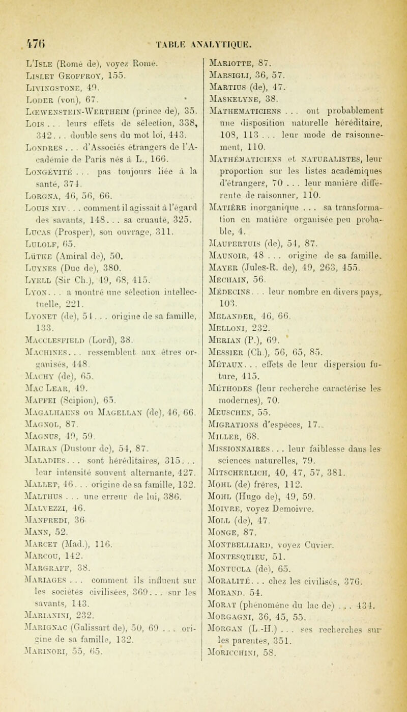 L'Jsle (Rome rlel, voyez Rome. Lislet Geoffroy, 155. Liyingstoxc, 40. Louer (von), 67. Lœwenstein-Wertheim (prince de), 35. Lois . . leurs effets de séleetion, 338, 342. . . double sens du mot loi, 113. Londres .. . d'Associés étrangers de l'A- cadémie de Paris nés à L., 1GG. Longévité . . . pas toujours liée à la santé, 371. Lorgna, 46, 56, 66. Louis xiv . . . comment il agissait a l'égard des savants, 148, . . sa cruauté, 325. Lucas (Prosper), son ouvrage, 311. LULOLF, 1)5. LuTh'E (Amiral de), 50. Luynes (Duc de), 3S0. Lyell (Sir Cl..), 10, OS, 115. Lyon. . . a montré une sélection intellec- tuelle, 221. Lyonet (de), 5 1... origine de sa famille, 133. Macclesfield (Lord), 38. Machines... ressemblent aux êtres or- ganisés, 11^ Machy (de), 65. Mac Lear, io. Maffei (Scipion), 65. Magalhaéxs ou Magellan- (de), 16, 66. Magnol, 87. Magncs, 10, 50 Mairax (Duslour de), 51, 87. -Maladies. . . sont héréditaires, 313. . . leur intensité souvent alternante, 127. Mallet, 46. . . origine .lésa famille, 132. Malthus . . . une erreur de lui, 380. Malvezzi, 16. Manfredi, 30 Mann, 52. Marcet (Mad.), 110. Marcou, 112. Margraff, 38. Mariages . . . comment ils influent sur les sociétés civilisées, 300. . . sur les savants, 113. Marianini, 232. Marignac i<;alissm't del, 50, 60 . . . ori- gine de sa famille, 132. Marixori, 55, 05. Mariotte, 87. Marsigli, 30, 57. Martio.s (de), 17. Maskelyne, 38. Mathématiciens . . . ont probablement nue disposition naturelle héréditaire, 10^, 113 .. . leur mode de raisonne- ment, 110. Mathématiciens et naturalistes, leur proportion sur les listes académiques d'étrangers, 70 . . . leur manière diffé- rente déraisonner, 110. Matière inorganique ... sa transforma- lion en matière organisée peu proba- ble, 1. MauPERTUIS. (de), 51, 87. Maunoir, 48 . . . origine de sa famille. Mayer (Jules-R. de), 10, 203, 155. Mechain, 56. Médecins. . leur nombre en divers paysr 103. Melanper, 10, 00 Melloni, 232. Merian (P.), 00. Messier (Ch.), 50, 05, 85. Métaux. . . effets de leur dispersion fu- ture, 115. MÉTHODES (leur recherche caractérise les modernes), 70. Meuschen, 55. Migrations d'espèces, 1 T.- Miller, 68. Missionnaires. .. leur faiblesse dans les sciences naturelles, 70. MiT.scHF.RLicii, 40, 47, 57, 381. Mohl (de) frères, 112. Mohl (Hugo de), 49, 50. Moivre, voyez Demoivre. Moll (de), 47. Mo.nge, 87. MoNTUELLIARD, voyez, Cuvier. Montesquieu, 51. Montucla (de), 05. Moralité. . . chez, les civilisés, 370. Morand. 54. Morat (phénomène du lac de; . . 131. Morgagni, 36, 45, 53. Morgan (L -IL) . . . ses recherches -m les parentes, 331. Moricchini, 58.