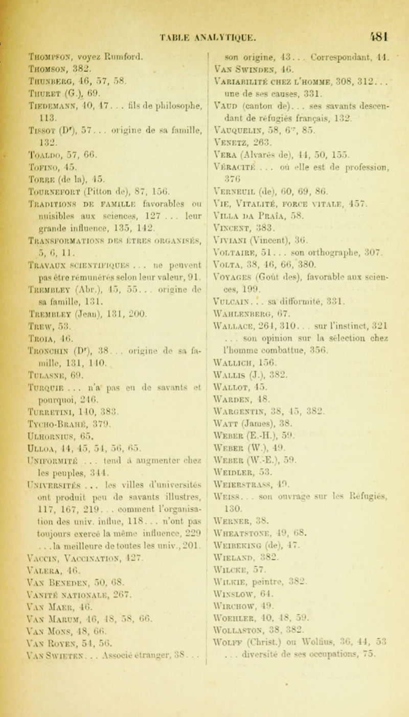 'Vlil.K WW.VIIolh. TttOJii'fOS, rayez II ford. Thomson, 382 I m IBERQ, 16, 57, ■ Tiiubet (G |, 69 Tiedbmann, 10, I. . lilsde philosophe 113 I >' ,57 . ni igine '1'- sa famille, 132 T'iai.i', 57, 66 CoFIKU, I' Torbk (de la), 1> i i oi i' Pil -1' 'i l 87, l',<; Traditions de famille favorabl nuisibles aux sciences, \-~ . . leur [rai île influ i i . I35, 1 I-' Transi orm ltio oi etri sises, 5, fi, 11. Travaux scibxtu'niues ... i pas être rém réi 181 mandant, II I de I : i m Mr.i.iv i Ain i sa famille, 131. I i i uni i Jeau Tbbw, 53 Tsoia, 10 Tronoiun (D'), 38 origine 'i'' mille, L31, I 10 Tblasni 6 Turqujr . . n'a pas en de savants el pourquoi, -' 10 l'i KRI mm. 1 10, 18 : h Brahj . 379. l'i.llur.Ml b, 65. Ui.i.ha, I I, 15, 5 i, 50 65 Unifûrmiti! lend ■ les peuples 81 I Universités .. les villes d'unii ,.in produit peu de savants illusl 117, 167, 219 oomn lion des univ. influe, 118 . n'onl pas toujours exerça ta même influeni meilleure de tontes ' •- univ . 201 \ li l in. V MX ixatiok, 127 V\l.l RA, 10 V \N l'.l'MM v 50, 88 \ AMl'i NATIOXAl l . 267. Vas Mai r, lé Vv\ Makim. 16, 18, 58, 66. Vas MONS 18 Vas Royrn, 5 l. 56. Vas Sw ietk.n v origine, 13. Van Swutdbbt, 16. Variabilité chez l'hummf 308,812. une de ,331 Vaud danl >i.- ■■ i .. », 132 Vauquellï, 58, 6 Venetz, i I, 50, 155 Vérai iti . ou -11» e 170 Vernbuil (de), 60, 69, B6 Vie, Vitalité), rosi i; \ itali . 157 Villa da Praîa, Vkcbst, ;83. Viviani (Vincent), 16 Voltaire, .,1. . - son oithogr ipbe, 307 Volta, 38, 16, 66, 180 Votagi Goûl des), favorable anx scien- 199 VuLCAIN. . -:i difformité, I il Wahlenbero, 67, Wall m e, 264, 110. sur l'instinct, 321 son opinion sur la sel iCtion chez l'ho ii bal tue, ;'-»'' Wallich, 156. Walus J.). Wallot, 15. Warde Waroestib, 38, i • Webee (W.) 19 I Wetoler, 53. -, I'1- Wsisb. son oi l 10 Wbrni Wheai e , 17 Wiei , Wll.i RI . '7 Wilkie, peintre, Wisslow, 64. Wirl'hoW, 19 WoEll! Won .- ■ • -- Woi. ' ' • ■ . . .I-