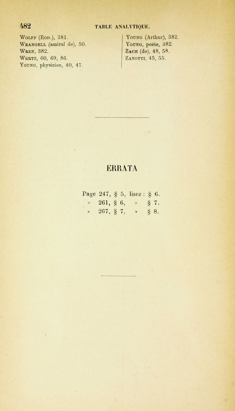 Wolff (Roc), 381. Wrangell (amiral de), 50. Wken, 382. Wurtz, 60, 69, 86. YousG, physicien, 40, 47. TABLE ANALYTIQUE. Young (Arthur), 382. YotTNG, poète, 382. Zach (de), 48, 58. Zanotti, 45, 55. ERRATA 'agc 247, § 5, lisez S 6 • 261, S 6, » S 7 . 207, g '■ > § 8