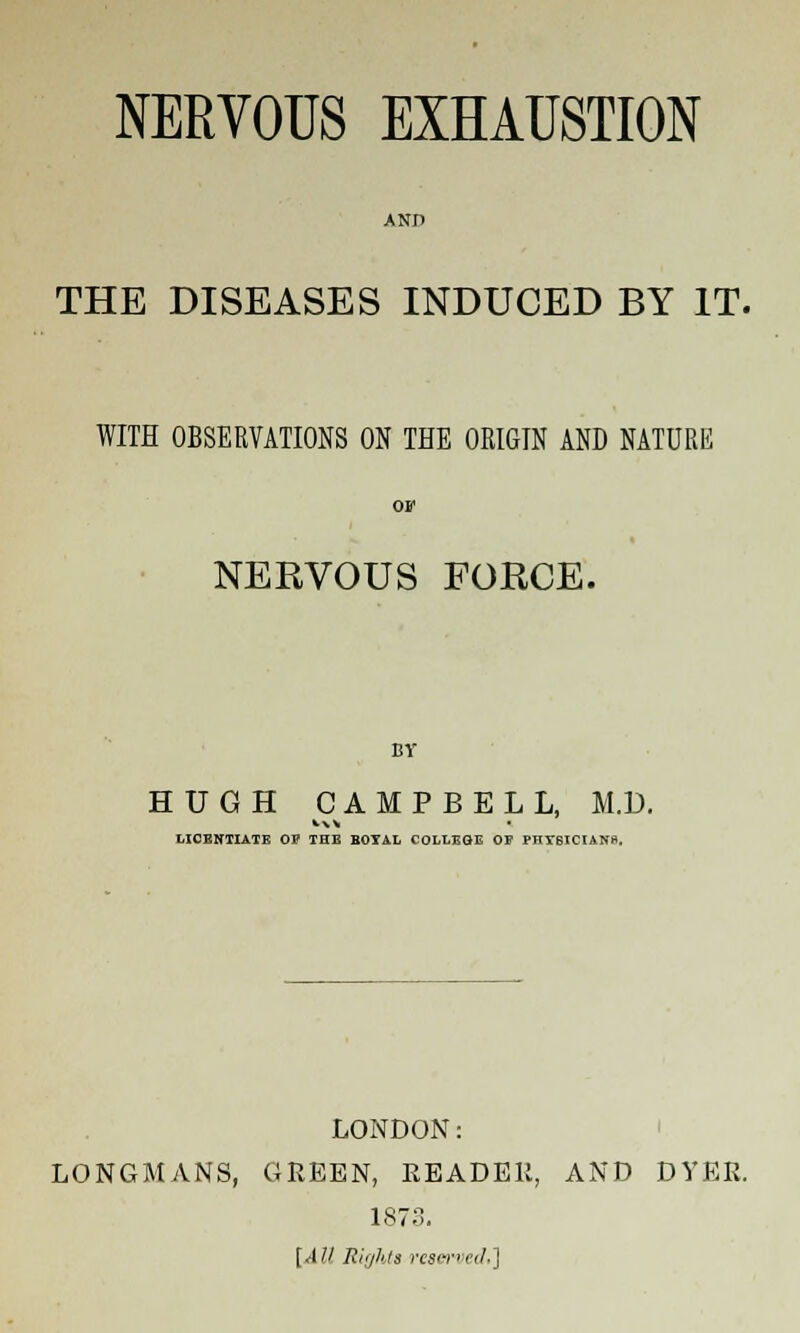 AND THE DISEASES INDUCED BY IT. WITH OBSERVATIONS ON THE ORIGIN AND NATURE NERVOUS FORCE. BY HUGH CAMPBELL, M.D. LICENTIATE OF THE BOTAL COLLEGE OP PHTSICIANft, LONDON: LONGMANS, GREEN, READER, AND DYER. 1873. [All, Rights resenerf.]