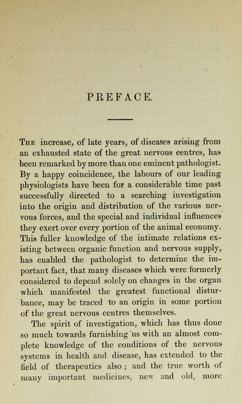 PREFACE. Thk increase, of late years, of diseases arising from an exhausted state of the great nervous centres, has been remarked by more than one eminent pathologist. By a happy coincidence, the labours of our leading physiologists have been for a considerable time past successfully directed to a searching investigation into the origin and distribution of the various ner- vous forces, and the special and individual influences they exert over every portion of the animal economy. This fuller knowledge of the intimate relations ex- isting between organic function and nervous supply, has enabled the pathologist to determine the im- portant fact, that many diseases which were formerly considered to depend solely on changes in the organ which manifested the greatest functional distur- bance, may be traced to an origin in some portion of the great nervous centres themselves. The spirit of investigation, which has thus done so much towards furnishing us with an almost com- plete knowledge of the conditions of the nervous systems in health and disease, has extended to the field of therapeutics also ; and the true worth of many important medicines, new and old, more