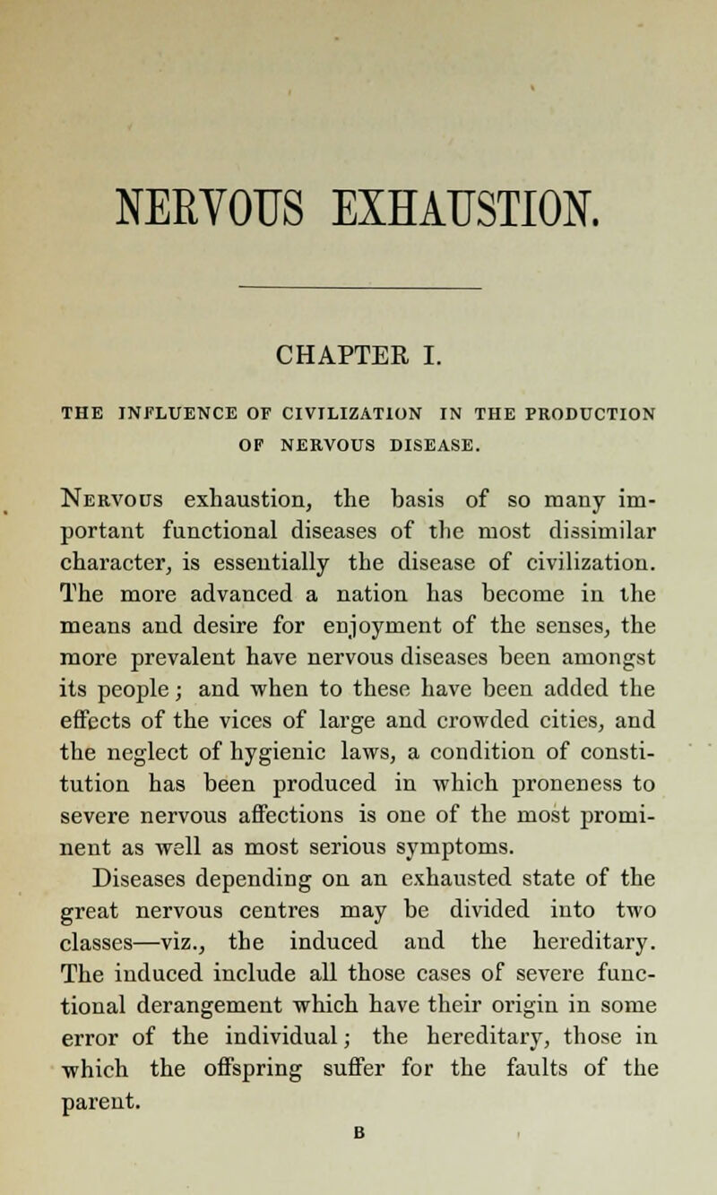 CHAPTER I. THE INFLUENCE OF CIVILIZATION IN THE PRODUCTION OF NERVOUS DISEASE. Nervous exhaustion, the basis of so many im- portant functional diseases of the most dissimilar character, is essentially the disease of civilization. The more advanced a nation has become in the means and desire for enjoyment of the senses, the more prevalent have nervous diseases been amongst its people; and when to these have been added the effects of the vices of large and crowded cities, and the neglect of hygienic laws, a condition of consti- tution has been produced in which proneness to severe nervous affections is one of the most promi- nent as well as most serious symptoms. Diseases depending on an exhausted state of the great nervous centres may be divided into two classes—viz., the induced and the hereditary. The induced include all those cases of severe func- tional derangement which have their origin in some error of the individual; the hereditary, those in which the offspring suffer for the faults of the parent.