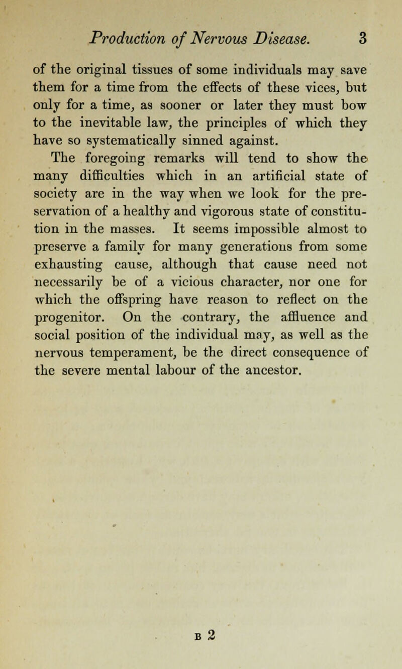 of the original tissues of some individuals may save them for a time from the effects of these vices, but only for a time, as sooner or later they must bow to the inevitable law, the principles of which they have so systematically sinned against. The foregoing remarks will tend to show the many difficulties which in an artificial state of society are in the way when we look for the pre- servation of a healthy and vigorous state of constitu- tion in the masses. It seems impossible almost to preserve a family for many generations from some exhausting cause, although that cause need not necessarily be of a vicious character, nor one for which the offspring have reason to reflect on the progenitor. On the contrary, the affluence and social position of the individual may, as well as the nervous temperament, be the direct consequence of the severe mental labour of the ancestor. b 2