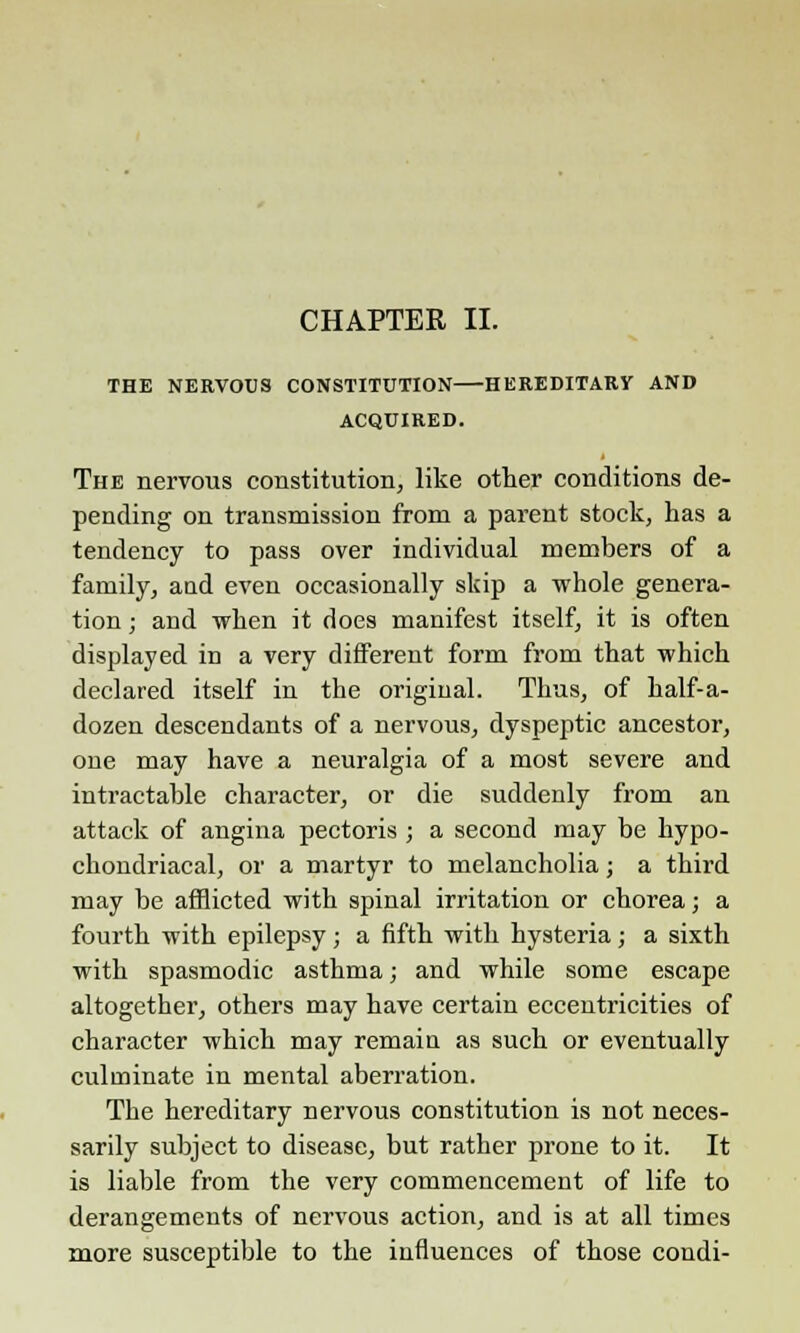 CHAPTER II. THE NERVOUS CONSTITUTION HEREDITARY AND ACQUIRED. The nervous constitution, like other conditions de- pending on transmission from a parent stock, has a tendency to pass over individual members of a family, and even occasionally skip a whole genera- tion ; and when it does manifest itself, it is often displayed in a very different form from that which declared itself in the original. Thus, of half-a- dozen descendants of a nervous, dyspeptic ancestor, one may have a neuralgia of a most severe and intractable character, or die suddenly from an attack of angina pectoris ; a second may be hypo- chondriacal, or a martyr to melancholia; a third may be afflicted with spinal irritation or chorea; a fourth with epilepsy; a fifth with hysteria; a sixth with spasmodic asthma; and while some escape altogether, others may have certain eccentricities of character which may remaia as such or eventually culminate in mental aberration. The hereditary nervous constitution is not neces- sarily subject to disease, but rather prone to it. It is liable from the very commencement of life to derangements of nervous action, and is at all times more susceptible to the influences of those condi-