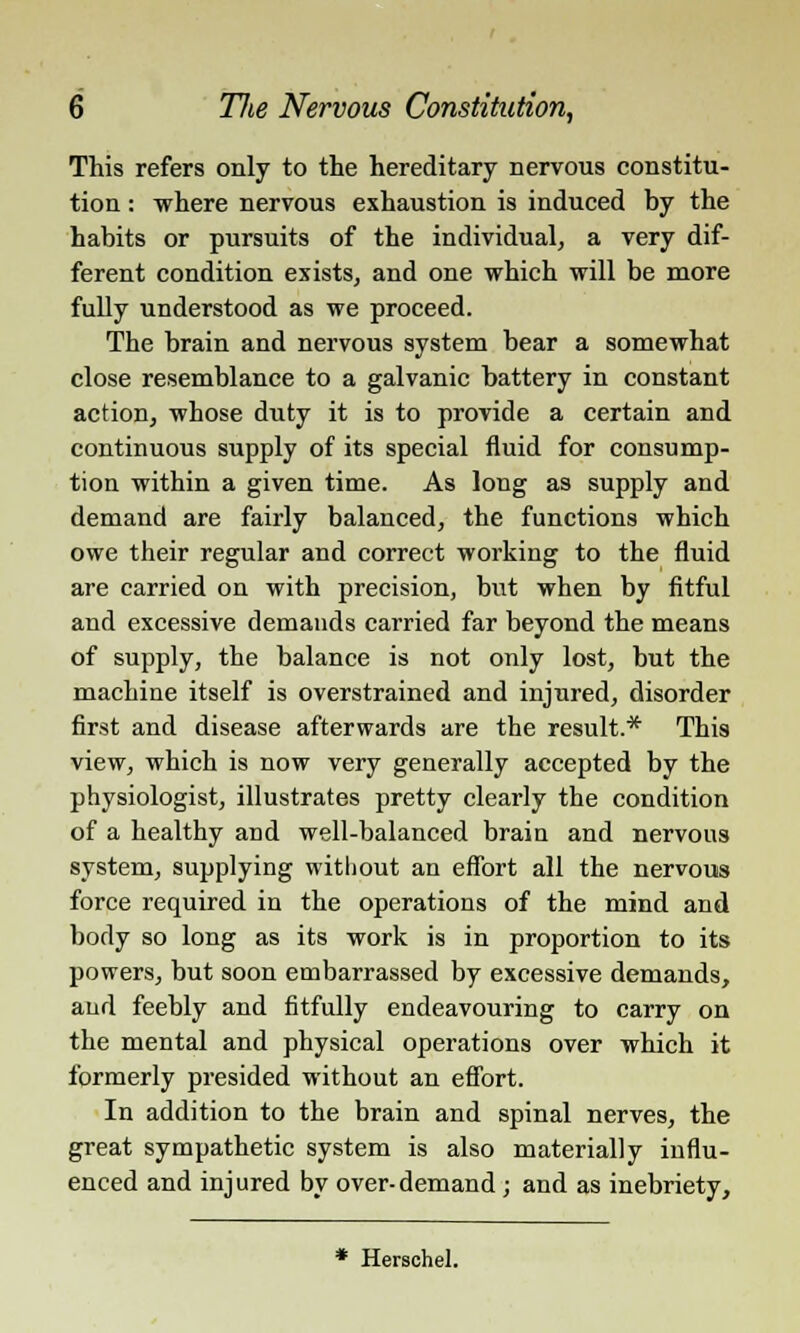 This refers only to the hereditary nervous constitu- tion : where nervous exhaustion is induced by the habits or pursuits of the individual, a very dif- ferent condition exists, and one which will be more fully understood as we proceed. The brain and nervous system bear a somewhat close resemblance to a galvanic battery in constant action, whose duty it is to provide a certain and continuous supply of its special fluid for consump- tion within a given time. As long as supply and demand are fairly balanced, the functions which owe their regular and correct working to the fluid are carried on with precision, but when by fitful and excessive demands carried far beyond the means of supply, the balance is not only lost, but the machine itself is overstrained and injured, disorder first and disease afterwards are the result.* This view, which is now very generally accepted by the physiologist, illustrates pretty clearly the condition of a healthy and well-balanced brain and nervous system, supplying without an effort all the nervous force required in the operations of the mind and body so long as its work is in proportion to its powers, but soon embarrassed by excessive demands, and feebly and fitfully endeavouring to carry on the mental and physical operations over which it formerly presided without an effort. In addition to the brain and spinal nerves, the great sympathetic system is also materially influ- enced and injured by over-demand ; and as inebriety, * Herschel.