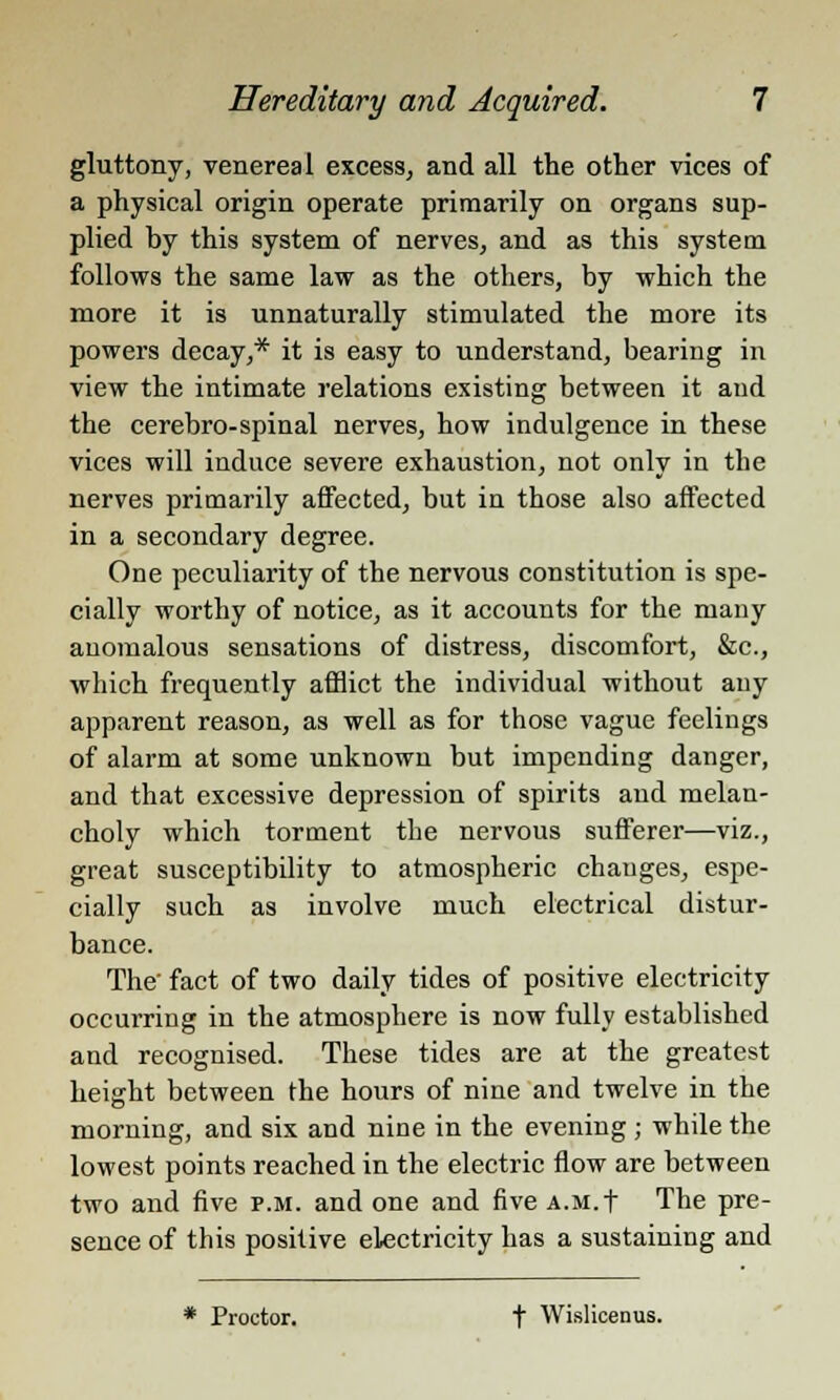 gluttony, venereal excess, and all the other vices of a physical origin operate primarily on organs sup- plied by this system of nerves, and as this system follows the same law as the others, by which the more it is unnaturally stimulated the more its powers decay,* it is easy to understand, bearing in view the intimate relations existing between it and the cerebro-spinal nerves, how indulgence in these vices will induce severe exhaustion, not only in the nerves primarily affected, but in those also affected in a secondary degree. One peculiarity of the nervous constitution is spe- cially worthy of notice, as it accounts for the many anomalous sensations of distress, discomfort, &c, which frequently afflict the individual without any apparent reason, as well as for those vague feelings of alarm at some unknown but impending danger, and that excessive depression of spirits and melan- choly which torment the nervous sufferer—viz., great susceptibility to atmospheric changes, espe- cially such as involve much electrical distur- bance. The' fact of two daily tides of positive electricity occurring in the atmosphere is now fully established and recognised. These tides are at the greatest height between the hours of nine and twelve in the morning, and six and nine in the evening ; while the lowest points reached in the electric flow are between two and five p.m. and one and five A.M.f The pre- sence of this positive electricity has a sustaining and * Proctor. f Wislicenus.