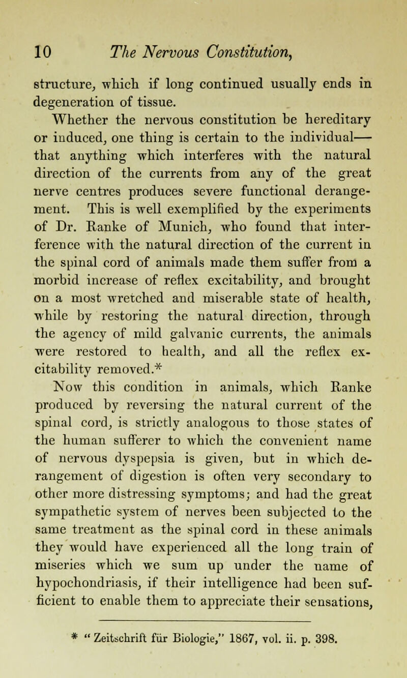 structure, which if long continued usually ends in degeneration of tissue. Whether the nervous constitution be hereditary or induced, one thing is certain to the individual— that anything which interferes with the natural direction of the currents from any of the great nerve centres produces severe functional derange- ment. This is well exemplified by the experiments of Dr. Ranke of Munich, who found that inter- ference with the natural direction of the current in the spinal cord of animals made them suffer from a morbid increase of reflex excitability, and brought on a most wretched and miserable state of health, while by restoring the natural direction, through the agency of mild galvanic currents, the animals were restored to health, and all the reflex ex- citability removed.* Now this condition in animals, which Ranke produced by reversing the natural current of the spinal cord, is strictly analogous to those states of the human sufferer to which the convenient name of nervous dyspepsia is given, but in which de- rangement of digestion is often very secondary to other more distressing symptoms; and had the great sympathetic system of nerves been subjected to the same treatment as the spinal cord in these animals they would have experienced all the long train of miseries which we sum up under the name of hypochondriasis, if their intelligence had been suf- ficient to enable them to appreciate their sensations,  Zeitschrift fur Biologie, 1867, vol. ii. p. 398.