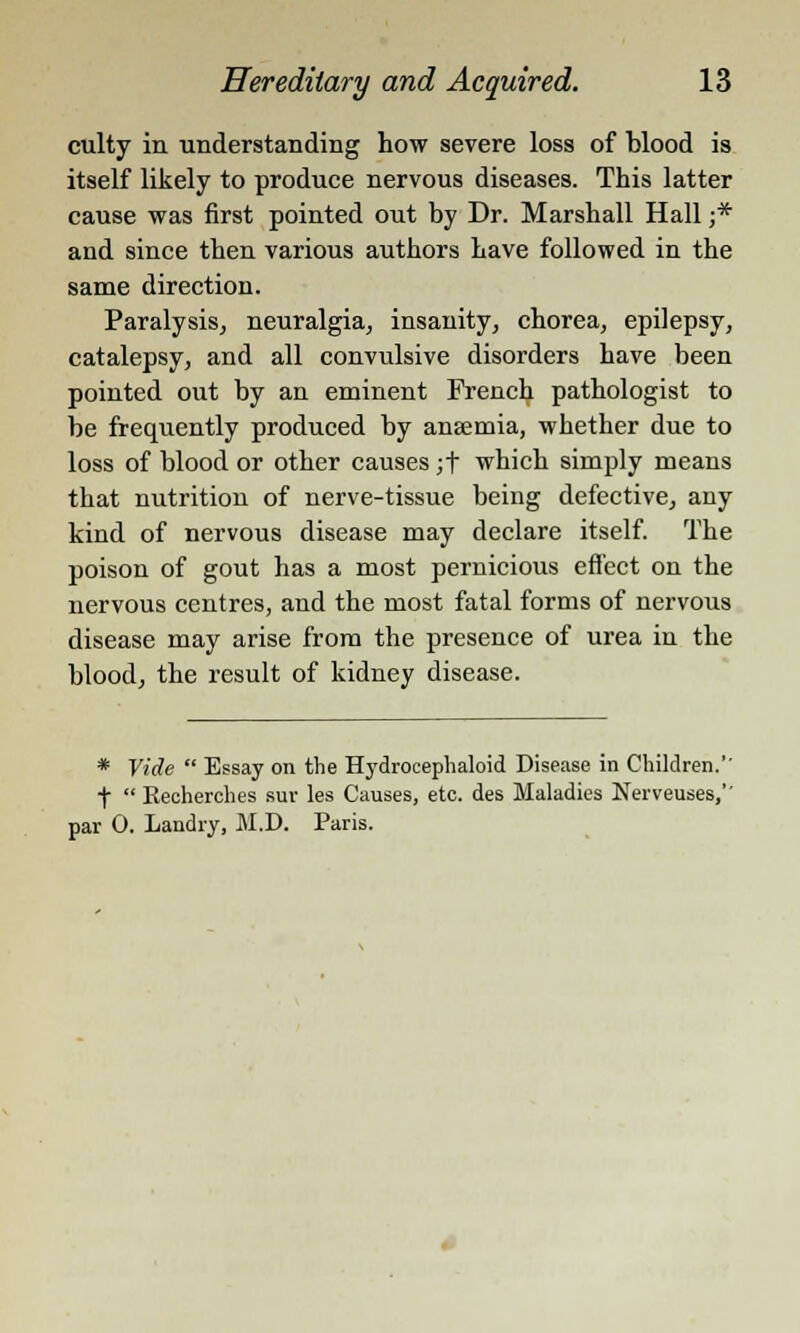 culty in understanding how severe loss of blood is itself likely to produce nervous diseases. This latter cause was first pointed out by Dr. Marshall Hall ;* and since then various authors have followed in the same direction. Paralysis, neuralgia, insanity, chorea, epilepsy, catalepsy, and all convulsive disorders have been pointed out by an eminent French pathologist to be frequently produced by ansemia, whether due to loss of blood or other causes ;f which simply means that nutrition of nerve-tissue being defective, any kind of nervous disease may declare itself. The poison of gout has a most pernicious effect on the nervous centres, and the most fatal forms of nervous disease may arise from the presence of urea in the blood, the result of kidney disease. * Vide  Essay on the Hydrocephaloid Disease in Children.'' f  Recherches sur les Causes, etc. des Maladies Nerveuses,'' par 0. Landry, M.D. Paris.