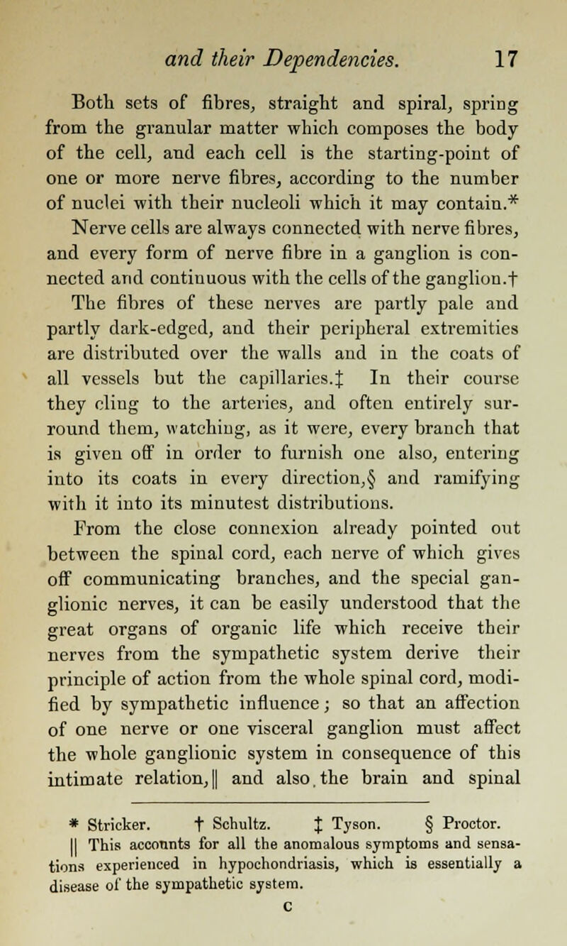 Both sets of fibres, straight and spiral, spring from the granular matter which composes the body of the cell, and each cell is the starting-point of one or more nerve fibres, according to the number of nuclei with their nucleoli which it may contain.* Nerve cells are always connected with nerve fibres, and every form of nerve fibre in a ganglion is con- nected and continuous with the cells of the ganglion.f The fibres of these nerves are partly pale and partly dark-edged, and their peripheral extremities are distributed over the walls and in the coats of all vessels but the capillaries.J In their course they cling to the arteries, and often entirely sur- round them, watching, as it were, every branch that is given off in order to furnish one also, entering into its coats in every direction,§ and ramifying with it into its minutest distributions. From the close connexion already pointed out between the spinal cord, each nerve of which gives off communicating branches, and the special gan- glionic nerves, it can be easily understood that the great organs of organic life which receive their nerves from the sympathetic system derive their principle of action from the whole spinal cord, modi- fied by sympathetic influence; so that an affection of one nerve or one visceral ganglion must affect the whole ganglionic system in consequence of this intimate relation,|| and also.the brain and spinal * Strieker. t Schultz. J Tyson. § Proctor. II This accounts for all the anomalous symptoms and sensa- tions experienced in hypochondriasis, which is essentially a disease of the sympathetic system. c