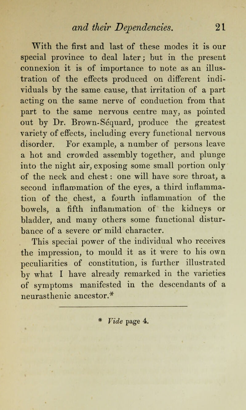 With the first and last of these modes it is our special province to deal later; but in the present connexion it is of importance to note as an illus- tration of the effects produced on different indi- viduals by the same cause, that irritation of a part acting on the same nerve of conduction from that part to the same nervous centre may, as pointed out by Dr. Brown- Sequard, produce the greatest variety of effects, including every functional nervous disorder. For example, a number of persons leave a hot and crowded assembly together, and plunge into the night air, exposing some small portion only of the neck and chest: one will have sore throat, a second inflammation of the eyes, a third inflamma- tion of the chest, a fourth inflammation of the bowels, a fifth inflammation of the kidneys or bladder, and many others some functional distur- bance of a severe or' mild character. This special power of the individual who receives the impression, to mould it as it were to his own peculiarities of constitution, is further illustrated by what I have already remarked in the varieties of symptoms manifested in the descendants of a neurasthenic ancestor.* * Vide page 4.