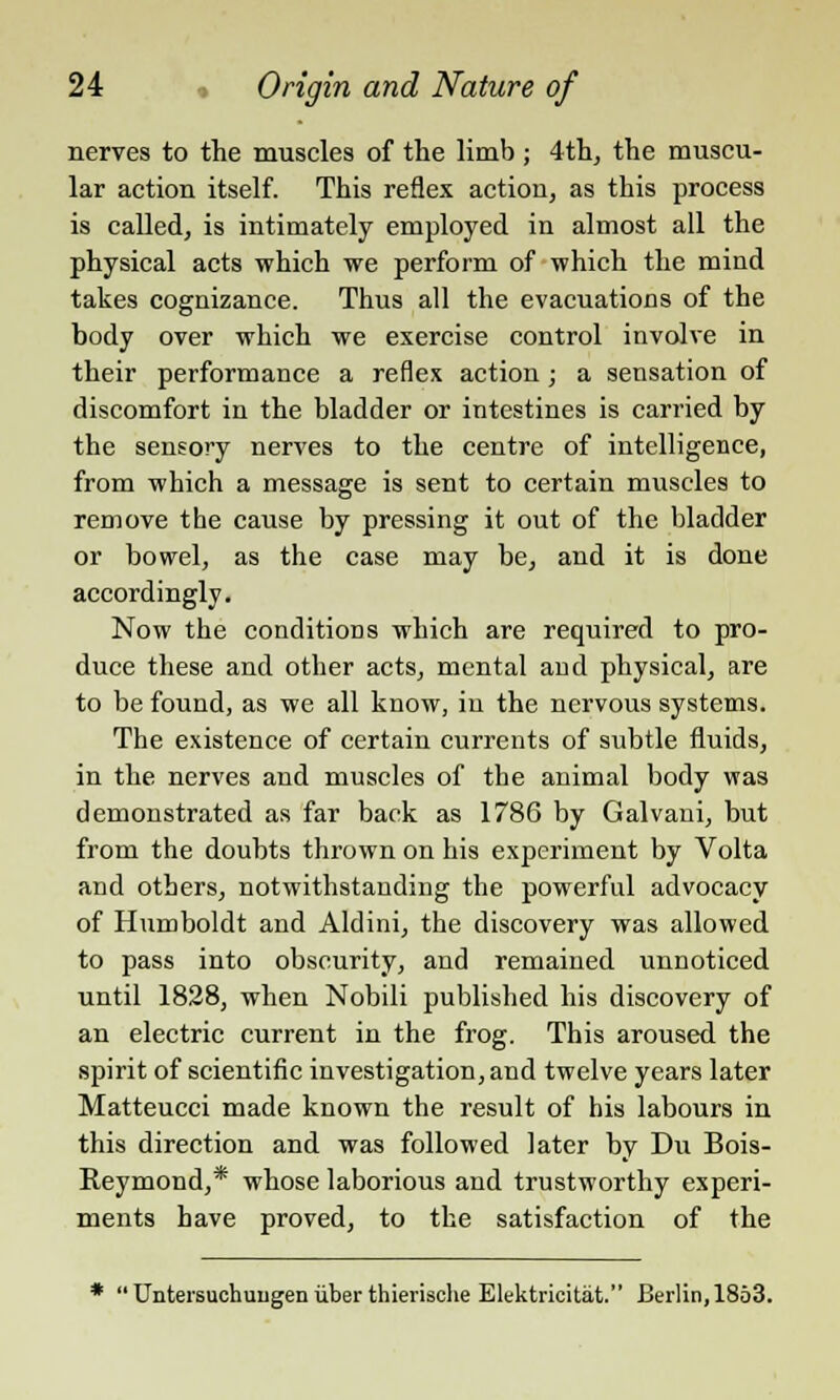 nerves to the muscles of the limb ; 4th, the muscu- lar action itself. This reflex action, as this process is called, is intimately employed in almost all the physical acts which we perform of which the mind takes cognizance. Thus all the evacuations of the body over which we exercise control involve in their performance a reflex action ; a sensation of discomfort in the bladder or intestines is carried by the sensory nerves to the centre of intelligence, from which a message is sent to certain muscles to remove the cause by pressing it out of the bladder or bowel, as the case may be, and it is done accordingly. Now the conditions which are required to pro- duce these and other acts, mental and physical, are to be found, as we all know, in the nervous systems. The existence of certain currents of subtle fluids, in the nerves and muscles of the animal body was demonstrated as far back as 1786 by Galvani, but from the doubts thrown on his experiment by Volta and others, notwithstanding the powerful advocacy of Humboldt and Aldini, the discovery was allowed to pass into obscurity, and remained unnoticed until 1828, when Nobili published his discovery of an electric current in the frog. This aroused the spirit of scientific investigation, and twelve years later Matteucci made known the result of his labours in this direction and was followed later by Du Bois- Reymond,* whose laborious and trustworthy experi- ments have proved, to the satisfaction of the ' Untersuchuiigen iiber thierische Elektricitiit. Berlin, 1853.