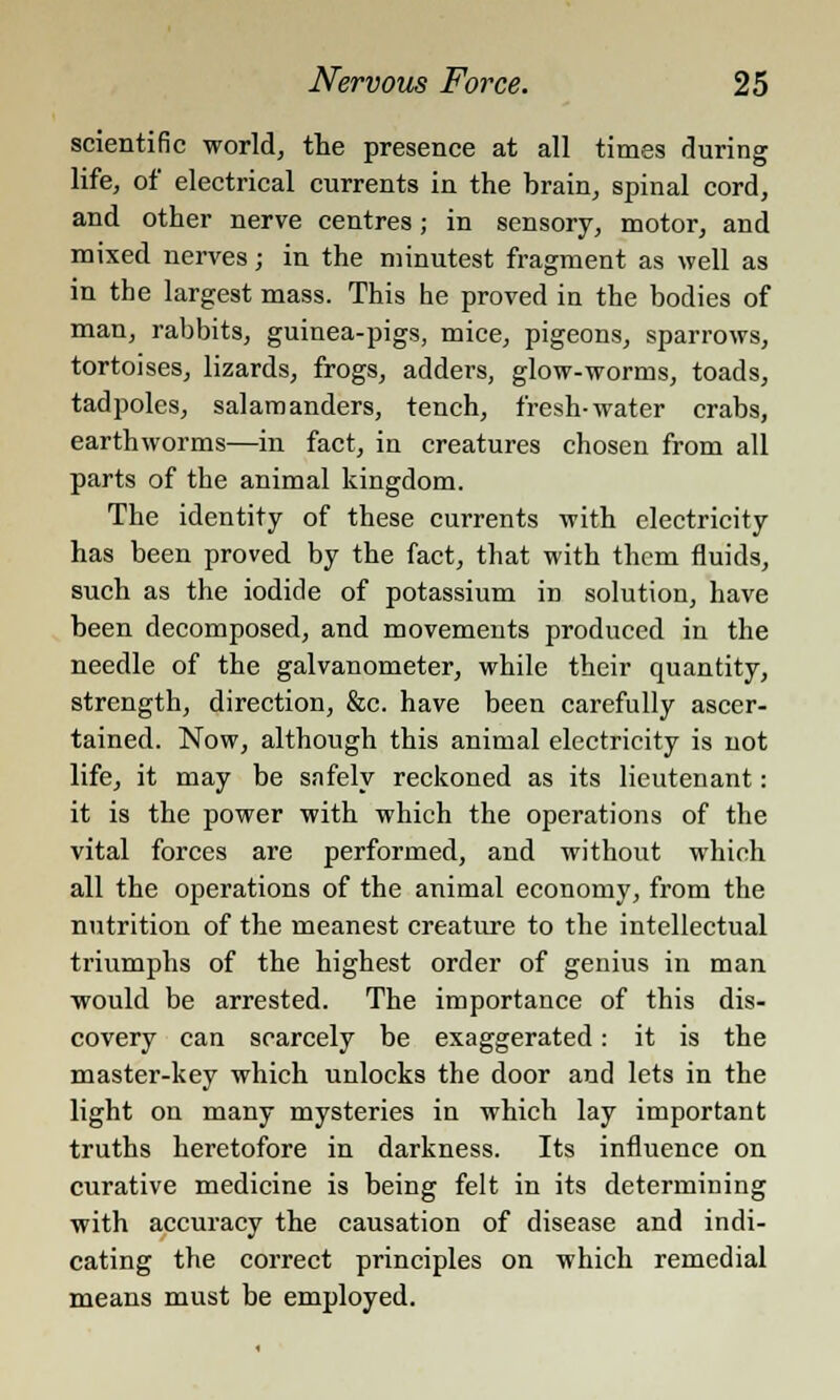 scientific world, the presence at all times during life, of electrical currents in the brain, spinal cord, and other nerve centres; in sensory, motor, and mixed nerves; in the minutest fragment as well as in the largest mass. This he proved in the bodies of man, rabbits, guinea-pigs, mice, pigeons, sparrows, tortoises, lizards, frogs, adders, glow-worms, toads, tadpoles, salamanders, tench, fresh-water crabs, earthworms—in fact, in creatures chosen from all parts of the animal kingdom. The identity of these currents with electricity has been proved by the fact, that with them fluids, such as the iodide of potassium in solution, have been decomposed, and movements produced in the needle of the galvanometer, while their quantity, strength, direction, &c. have been carefully ascer- tained. Now, although this animal electricity is not life, it may be safely reckoned as its lieutenant: it is the power with which the operations of the vital forces are performed, and without which all the operations of the animal economy, from the nutrition of the meanest creature to the intellectual triumphs of the highest order of genius in man would be arrested. The importance of this dis- covery can scarcely be exaggerated: it is the master-key which unlocks the door and lets in the light on many mysteries in which lay important truths heretofore in darkness. Its influence on curative medicine is being felt in its determining with accuracy the causation of disease and indi- cating the correct principles on which remedial means must be employed.