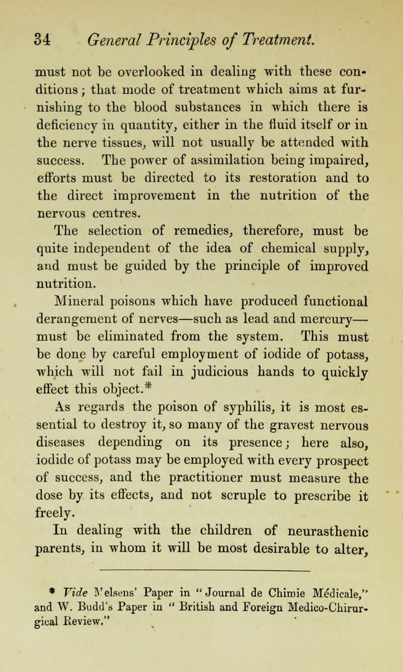 must not be overlooked in dealing with these con- ditions ; that mode of treatment which aims at fur- nishing to the blood substances in which there is deficiency in quantity, either in the fluid itself or in the nerve tissues, will not usually be attended with success. The power of assimilation being impaired, efforts must be directed to its restoration and to the direct improvement in the nutrition of the nervous centres. The selection of remedies, therefore, must be quite independent of the idea of chemical supply, and must be guided by the principle of improved nutrition. Mineral poisons which have produced functional derangement of nerves—such as lead and mercury— must be eliminated from the system. This must be done by careful employment of iodide of potass, which will not fail in judicious hands to quickly effect this object.* As regards the poison of syphilis, it is most es- sential to destroy it, so many of the gravest nervous diseases depending on its presence; here also, iodide of potass may be employed with every prospect of success, and the practitioner must measure the dose by its effects, and not scruple to prescribe it freely. In dealing with the children of neurasthenic parents, in whom it will be most desirable to alter, * Vide 5'elsens' Paper in Journal de Chimie Medieale, and W. Budd's Paper in  British and Foreign Medico-Ghirur- gical .Review.