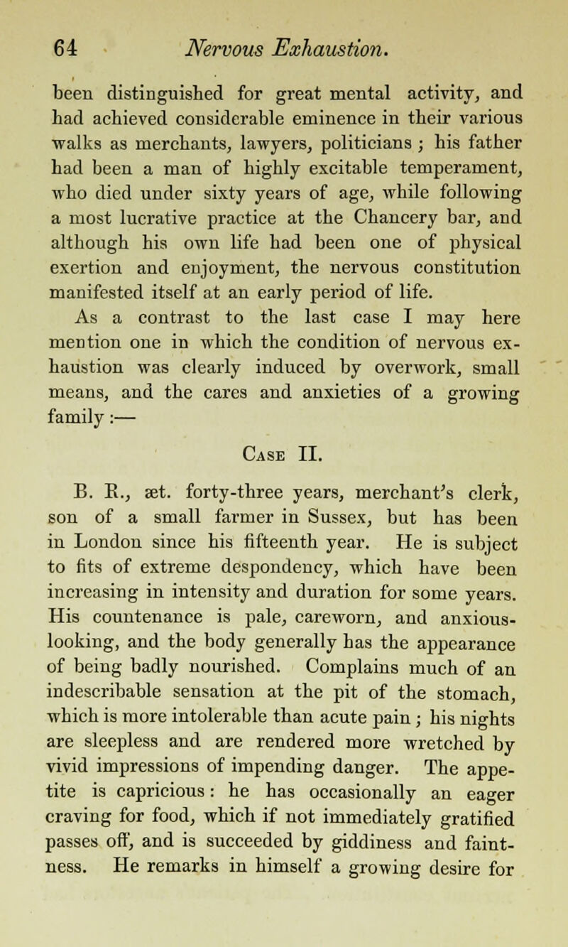 been distinguished for great mental activity, and had achieved considerable eminence in their various walks as merchants, lawyers, politicians; his father had been a man of highly excitable temperament, who died under sixty years of age, while following a most lucrative practice at the Chancery bar, and although his own life had been one of physical exertion and enjoyment, the nervous constitution manifested itself at an early period of life. As a contrast to the last case I may here mention one in which the condition of nervous ex- haustion was clearly induced by overwork, small means, and the cares and anxieties of a growing family:— Case II. B. E., set. forty-three years, merchant's clerk, son of a small farmer in Sussex, but has been in London since his fifteenth year. He is subject to fits of extreme despondency, which have been increasing in intensity and duration for some years. His countenance is pale, careworn, and anxious- looking, and the body generally has the appearance of being badly nourished. Complains much of an indescribable sensation at the pit of the stomach, which is more intolerable than acute pain ; his nights are sleepless and are rendered more wretched by vivid impressions of impending danger. The appe- tite is capricious: he has occasionally an eager craving for food, which if not immediately gratified passes off, and is succeeded by giddiness and faint- ness. He remarks in himself a growing desire for