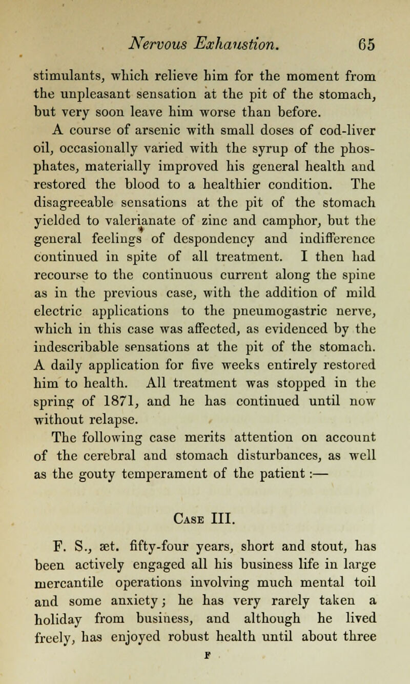 stimulants, which relieve him for the moment from the unpleasant sensation at the pit of the stomach, but very soon leave him worse than before. A course of arsenic with small doses of cod-liver oil, occasionally varied with the syrup of the phos- phates, materially improved his general health and restored the blood to a healthier condition. The disagreeable sensations at the pit of the stomach yielded to valerianate of zinc and camphor, but the general feelings of despondency and indifference continued in spite of all treatment. I then had recourse to the continuous current along the spine as in the previous case, with the addition of mild electric applications to the pneumogastric nerve, which in this case was affected, as evidenced by the indescribable sensations at the pit of the stomach. A daily application for five weeks entirely restored him to health. All treatment was stopped in the spring of 1871, and he has continued until now without relapse. The following case merits attention on account of the cerebral and stomach disturbances, as well as the gouty temperament of the patient:— Case III. F. S., set. fifty-four years, short and stout, has been actively engaged all his business life in large mercantile operations involving much mental toil and some anxiety; he has very rarely taken a holiday from business, and although he lived freely, has enjoyed robust health until about three F