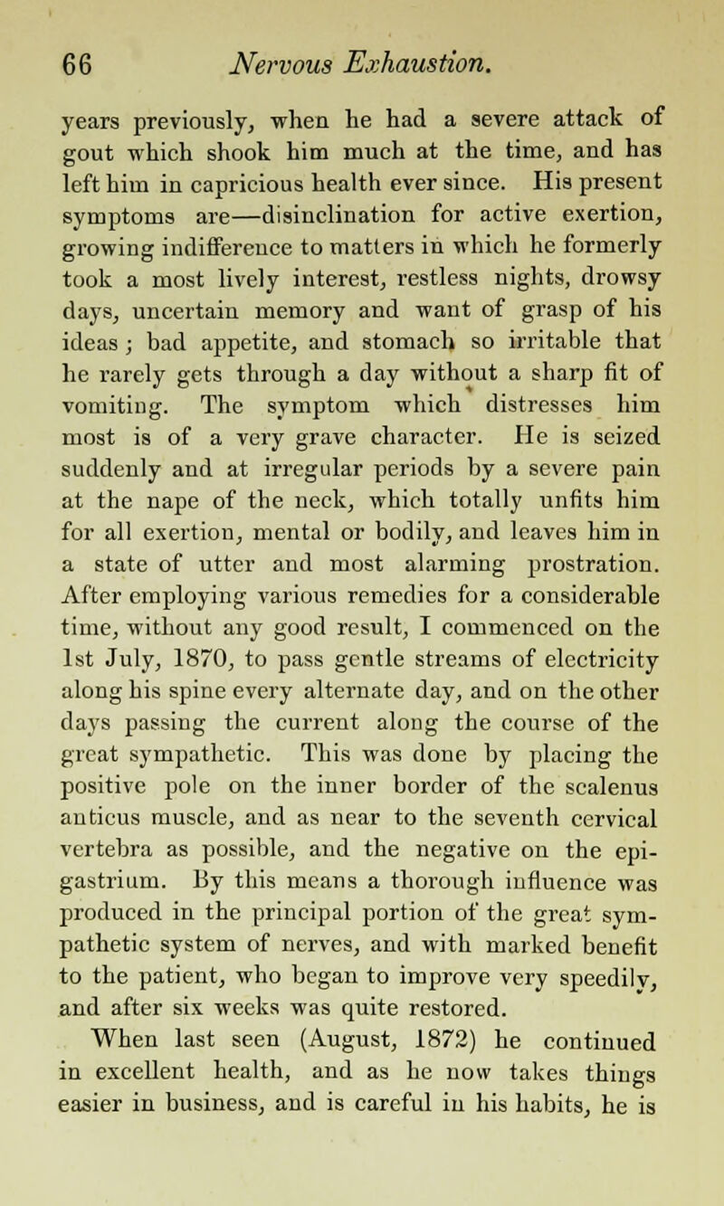 years previously, when he had a severe attack of gout which shook him much at the time, and has left him in capricious health ever since. His present symptoms are—disinclination for active exertion, growing indifference to matters in which he formerly took a most lively interest, restless nights, drowsy days, uncertain memory and want of grasp of his ideas; bad appetite, and stomach so irritable that he rarely gets through a day without a sharp fit of vomiting. The symptom which distresses him most is of a very grave character. He is seized suddenly and at irregular periods by a severe pain at the nape of the neck, which totally unfits him for all exertion, mental or bodily, and leaves him in a state of utter and most alarming prostration. After employing various remedies for a considerable time, without any good result, I commenced on the 1st July, 1870, to pass gentle streams of electricity along his spine every alternate day, and on the other days passing the current along the course of the great sympathetic. This was done by placing the positive pole on the inner border of the scalenus auticus muscle, and as near to the seventh cervical vertebra as possible, and the negative on the epi- gastrium. By this means a thorough influence was produced in the principal portion of the great sym- pathetic system of nerves, and with marked benefit to the patient, who began to improve very speedily, and after six weeks was quite restored. When last seen (August, 1872) he continued in excellent health, and as he now takes things easier in business, and is careful in his habits, he is