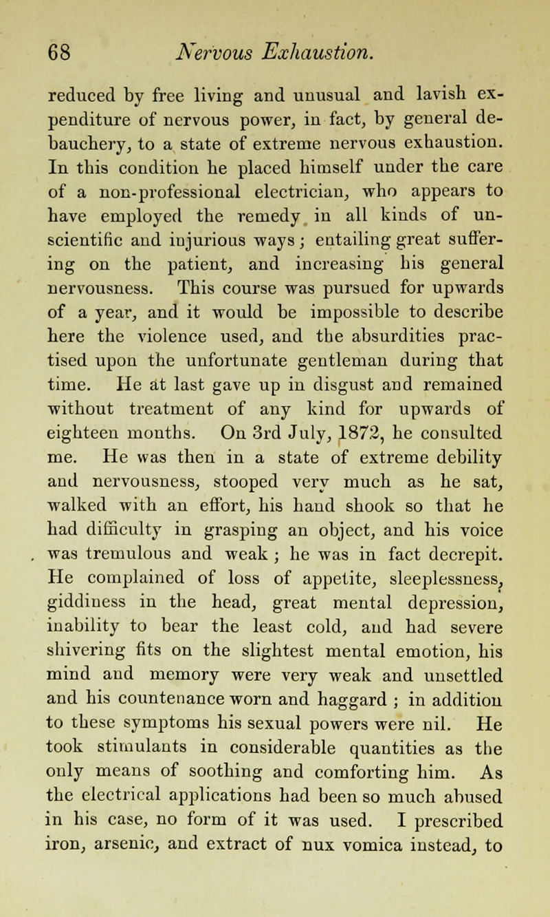 reduced by free living and unusual and lavish ex- penditure of nervous power, in fact, by general de- bauchery, to a state of extreme nervous exhaustion. In this condition he placed himself under the care of a non-professional electrician, who appears to have employed the remedy in all kinds of un- scientific and injurious ways; entailing great suffer- ing on the patient, and increasing his general nervousness. This course was pursued for upwards of a year, and it would be impossible to describe here the violence used, and the absurdities prac- tised upon the unfortunate gentleman during that time. He at last gave up in disgust and remained without treatment of any kind for upwards of eighteen months. On 3rd July, 1872, he consulted me. He was then in a state of extreme debility and nervousness, stooped very much as he sat, walked with an effort, his hand shook so that he had difficulty in grasping an object, and his voice was tremulous and weak ; he was in fact decrepit. He complained of loss of appetite, sleeplessness, giddiness in the head, great mental depression, inability to bear the least cold, and had severe shivering fits on the slightest mental emotion, his mind and memory were very weak and unsettled and his countenance worn and haggard ; in addition to these symptoms his sexual powers were nil. He took stimulants in considerable quantities as the only means of soothing and comforting him. As the electrical applications had been so much abused in his case, no form of it was used. I prescribed iron, arsenic, and extract of nux vomica instead, to