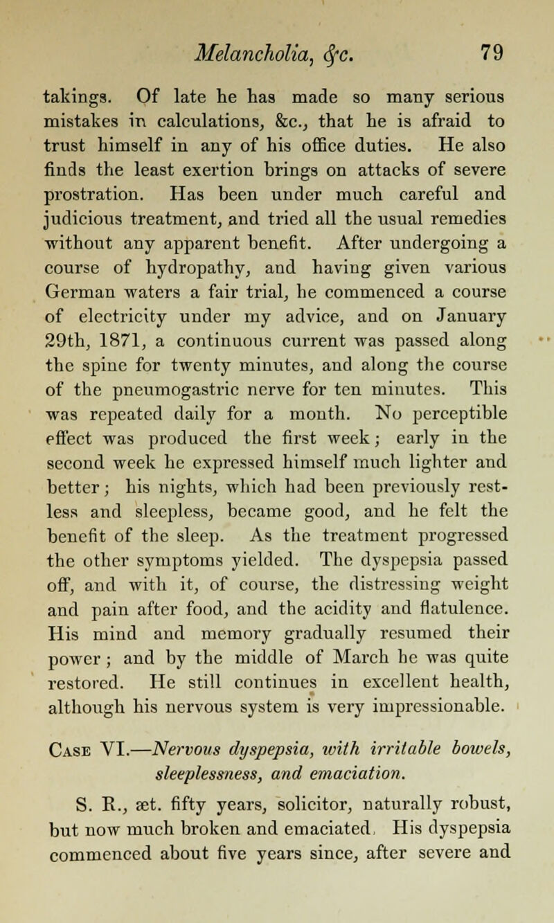 takings. Of late he has made so many serious mistakes in calculations, &c, that he is afraid to trust himself in any of his office duties. He also finds the least exertion brings on attacks of severe prostration. Has been under much careful and judicious treatment, and tried all the usual remedies without any apparent benefit. After undergoing a course of hydropathy, and having given various German waters a fair trial, be commenced a course of electricity under my advice, and on January 29th, 1871, a continuous current was passed along the spine for twenty minutes, and along the course of the pneumogastric nerve for ten minutes. This was repeated daily for a month. No perceptible effect was produced the first week; early in the second week he expressed himself much lighter and better; his nights, which had been previously rest- less and sleepless, became good, and he felt the benefit of the sleep. As the treatment progressed the other symptoms yielded. The dyspepsia passed off, and with it, of course, the distressing weight and pain after food, and the acidity and flatulence. His mind and memory gradually resumed their power ; and by the middle of March he was quite restored. He still continues in excellent health, althoiigh his nervous system is very impressionable. Case VI.—Nervovs dyspepsia, ivith irritable bowels, sleeplessness, and emaciation. S. R., set. fifty years, solicitor, naturally robust, but now much broken and emaciated, His dyspepsia commenced about five years since, after severe and