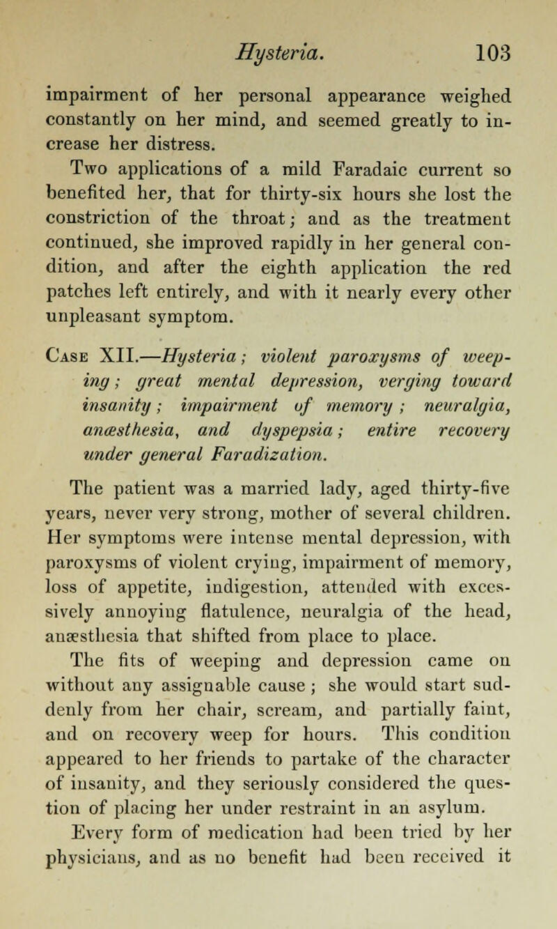 impairment of her personal appearance weighed constantly on her mind, and seemed greatly to in- crease her distress. Two applications of a mild Faradaic current so benefited her, that for thirty-six hours she lost the constriction of the throat; and as the treatment continued, she improved rapidly in her general con- dition, and after the eighth application the red patches left entirely, and with it nearly every other unpleasant symptom. Case XII.—Hysteria; violent paroxysms of weep- ing ; great mental depression, verging toward insanity; impairment of memory; neuralgia, anaesthesia, and dyspepsia; entire recovery under general Faradization. The patient was a married lady, aged thirty-five years, never very strong, mother of several children. Her symptoms were intense mental depression, with paroxysms of violent crying, impairment of memory, loss of appetite, indigestion, attended with exces- sively annoying flatulence, neuralgia of the head, anaesthesia that shifted from place to place. The fits of weeping and depression came on without any assignable cause; she would start sud- denly from her chair, scream, and partially faint, and on recovery weep for hours. This condition appeared to her friends to partake of the character of insanity, and they seriously considered the ques- tion of placing her under restraint in an asylum. Every form of medication had been tried by her physicians, and as no benefit had been received it