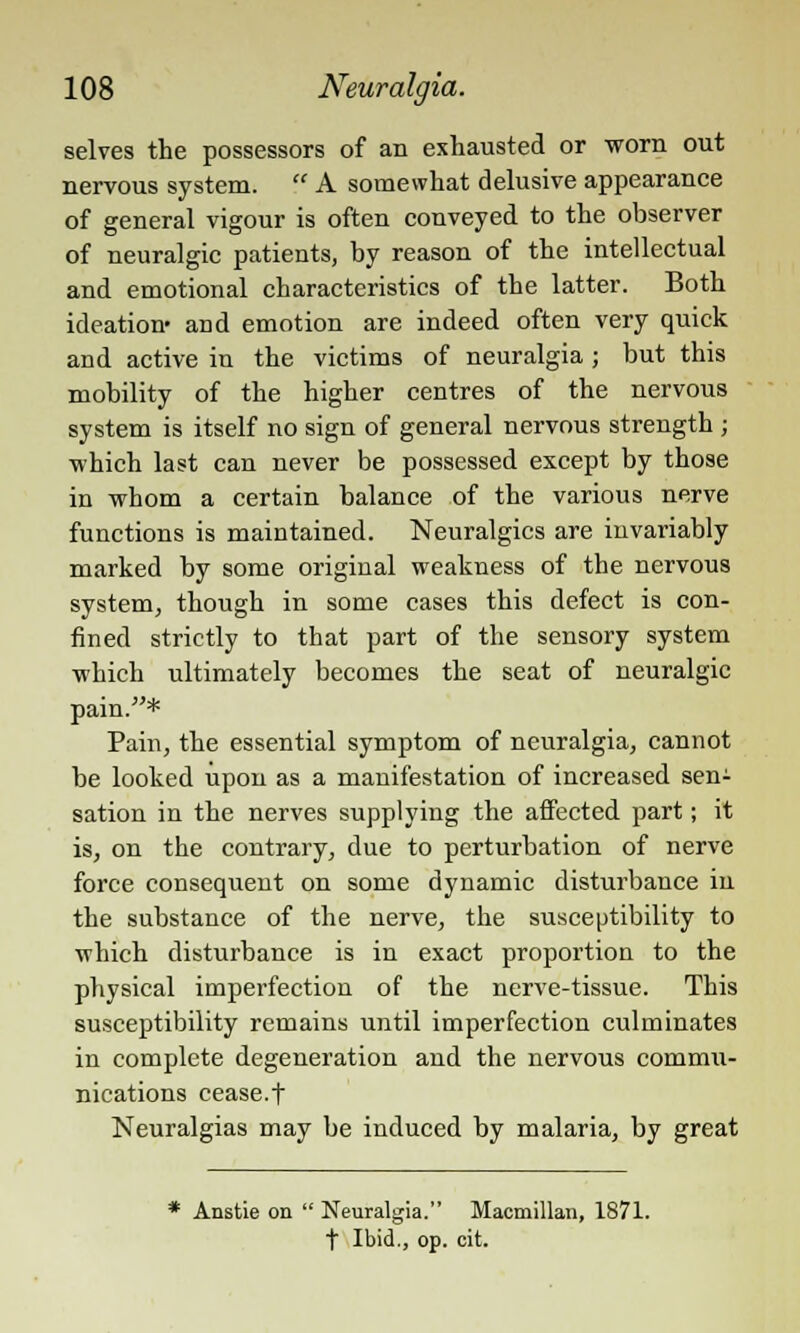 selves the possessors of an exhausted or worn out nervous system. '.' A somewhat delusive appearance of general vigour is often conveyed to the observer of neuralgic patients, by reason of the intellectual and emotional characteristics of the latter. Both ideation- and emotion are indeed often very quick and active in the victims of neuralgia ; but this mobility of the higher centres of the nervous system is itself no sign of general nervous strength ; which last can never be possessed except by those in whom a certain balance of the various nerve functions is maintained. Neuralgics are invariably marked by some original weakness of the nervous system, though in some cases this defect is con- fined strictly to that part of the sensory system which ultimately becomes the seat of neuralgic pain.* Pain, the essential symptom of neuralgia, cannot be looked upon as a manifestation of increased sen- sation in the nerves supplying the affected part; it is, on the contrary, due to perturbation of nerve force consequent on some dynamic disturbance in the substance of the nerve, the susceptibility to which disturbance is in exact proportion to the physical imperfection of the nerve-tissue. This susceptibility remains until imperfection culminates in complete degeneration and the nervous commu- nications cease.f Neuralgias may be induced by malaria, by great * Anstie on  Neuralgia. Macmillan, 1871. t Ibid., op. cit.