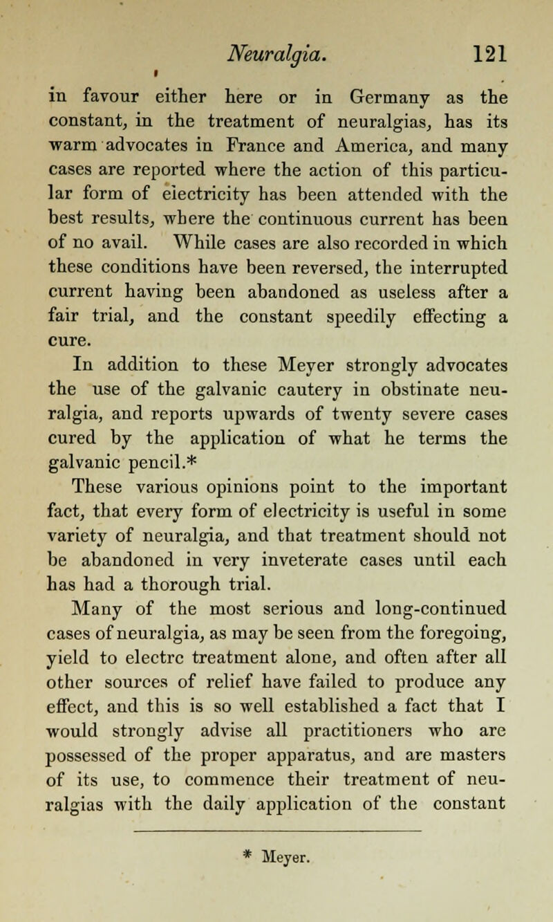 ■ in favour either here or in Germany as the constant, in the treatment of neuralgias, has its warm advocates in France and America, and many cases are reported where the action of this particu- lar form of electricity has been attended with the best results, where the continuous current has been of no avail. While cases are also recorded in which these conditions have been reversed, the interrupted current having been abandoned as useless after a fair trial, and the constant speedily effecting a cure. In addition to these Meyer strongly advocates the use of the galvanic cautery in obstinate neu- ralgia, and reports upwards of twenty severe cases cured by the application of what he terms the galvanic pencil.* These various opinions point to the important fact, that every form of electricity is useful in some variety of neuralgia, and that treatment should not be abandoned in very inveterate cases until each has had a thorough trial. Many of the most serious and long-continued cases of neuralgia, as may be seen from the foregoing, yield to electrc treatment alone, and often after all other sources of relief have failed to produce any effect, and this is so well established a fact that I would strongly advise all practitioners who are possessed of the proper apparatus, and are masters of its use, to commence their treatment of neu- ralgias with the daily application of the constant * Meyer.