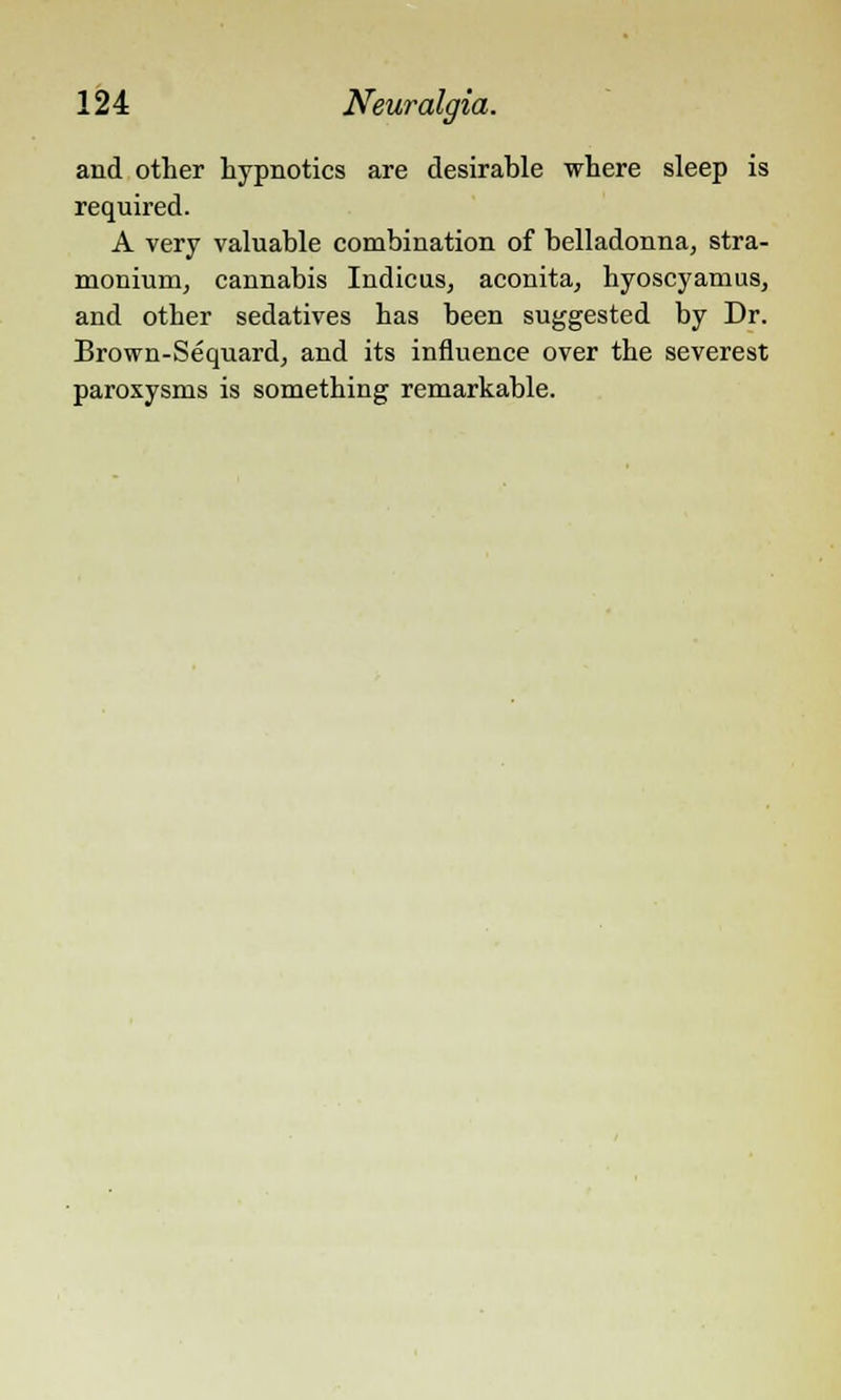 and other hypnotics are desirable where sleep is required. A very valuable combination of belladonna, stra- monium, cannabis Indicus, aconita, hyoscyamus, and other sedatives has been suggested by Dr. Brown-Sequard, and its influence over the severest paroxysms is something remarkable.
