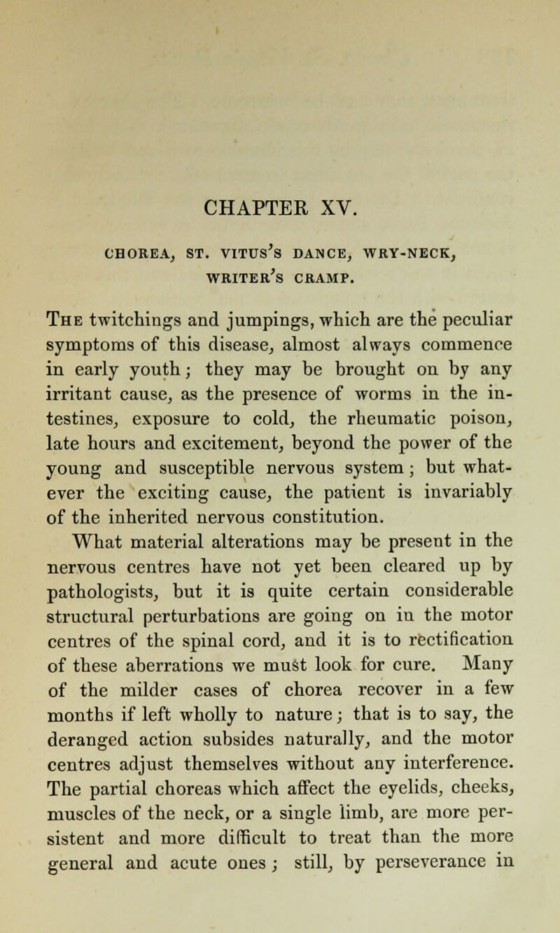 CHOREA, ST. VITUS'S DANCE, WRY-NECK, writer's CRAMP. The twitchings and jumpings, which are the peculiar symptoms of this disease, almost always commence in early youth; they may be brought on by any irritant cause, as the presence of worms in the in- testines, exposure to cold, the rheumatic poison, late hours and excitement, beyond the power of the young and susceptible nervous system; but what- ever the exciting cause, the patient is invariably of the inherited nervous constitution. What material alterations may be present in the nervous centres have not yet been cleared up by pathologists, but it is quite certain considerable structural perturbations are going on in the motor centres of the spinal cord, and it is to rectification of these aberrations we must look for cure. Many of the milder cases of chorea recover in a few months if left wholly to nature; that is to say, the deranged action subsides naturally, and the motor centres adjust themselves without any interference. The partial choreas which affect the eyelids, cheeks, muscles of the neck, or a single limb, are more per- sistent and more difficult to treat than the more general and acute ones; still, by perseverance in